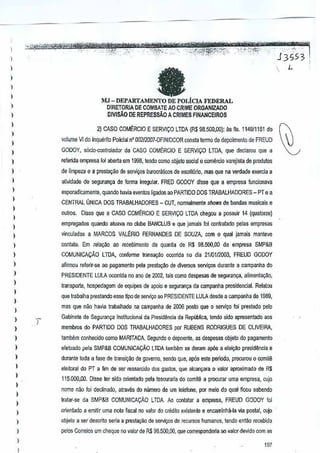I

,'"
h5S;;

)

,

I

',:,. ~--~(;o;

fa

I
1
)

MJ - DEPARTAMENTO DE POLicIA FEDERAL

I

DIRETORIA OE COMBATE AO CRIMEORGANIZADO
OIVISAO DEREPRESSAO A CRIMES FINANCEIROS

I
)

2) CASO COMt:RCIO

)

E SERV1CO LTDA {R$ 98.500,OO}: fls. 114911151 do
as

volume VI do Inquerito Policial n' 00212007·DFINIDCOR consrn lerma de depoimento

)

de
FREUD

)

GODOY, s6cio-{:ontrolador da CASO COMERCIO E SERVICO LTDA queeGlarou que a
d

)

refenda empresa fol aberta em 1998, tendo como objeto social 0 comercio varejista de produtos

I

de limpeza e a presta~o

)

aUvidade de seguran~a de formairregular. FRED GODOY disse que a empresa funcionava

1

esporadicamente, quando havia eventos ligados ao PARTIDO DOS TRABALHADORES

)

de serviliOs burocriiticos de escritiJrio, que na verdade exercia a
mas

- PT e a

CENTRAL UN1CA DOS TRABALHADORES - CUT, normalmente shows de bandas musicais e

)

oulros. Oisse que a CASO COMt:RCIO E~ERVI(;O LTDA chegou a possuir 14 (quatorze)

)

empregados quando aluava no clube BANCLUBe que
jamais foi contratado pelas empresas

I

I

vinculadas a MARCOS VALt:RIO FERNANDES DE SOUZA, com 0 qual jamais manleve

)

cantato. Em relru;ao ao recebimento da quan~a de R$ 98.500,00 da empresa SMP&B

)

COMUNICACAo LTDA, canforme r.3nsa,ao ocomda no dia 2110112003, REUD GODOY
F

)

afirmou referir-w ao pagamento pelaprestru;ao de diversos servil(Os durante a campanha do

)

PRESIDENTE LULA ocorlida no ana de 2002, lais como despesas de segufan~a, alimenta,~o,

)

transporte, hospedagem de equipes de apoioe seguran,a da campanMa presidencial. Relatou

)

que Irabalha prestando esselipo de seTlliyo ao PRESIDENTE LULA desde a campanha de 1969,

)

mas que nao haviJ trabalhado na campanha de2006 poslo que a servi~o foiprestado pero

)

Gabinete de Seguran~a Il)SlilucionaJda Presidlincia da Republica, lendo sido apresentado aos

)
)

membros do PARTIDO DOS TRABAlHADORES por UBENS RODRIGUES DE OLIVEIRA,
R

)

tambem conhecido como MARITACA Segundo 0 depoente, as despesas objeto do pagamento

)

efetuado pala SMP&B COMUNICA(:Ao LTDA tamblim se deram ap6s a elei9lio presid~ncia
e

)

durante toda a lase de transi,ao de govemo, endo que, ap6s este pertodo, procurou 0 comilli
s

)

eleitoral do PT a flm de ser ressarcido gastos, que alCJn~ara 0 valor aproximado de R$
dos

)

1

I
)

115.000,00. Disse ter side orientado pela tesouraria do comile a procurar
uma empresa, cujo
nome nao toi declinado, atraves do nlimero de urn teleione, por melo do qual sabendo
ffcau
Iratar"se da SMP&B COMUNICAQAo LTDA. Ao cantata! empresa, FREUD GODOY toi
a

)

orienlado ~ emitir uma nola fiscatno ~atordo Gfooito existenle e encaminhil·la via poslal,Cllja

I

objelo a ser desGrito seria a presta,ao de serviyosde recursos humano6, tendo entao recebido

I

pelos Correios urn cheque no valor de R$ 9B.500,00, que corresponderia ao valordevido com as

)

I

187

L

 