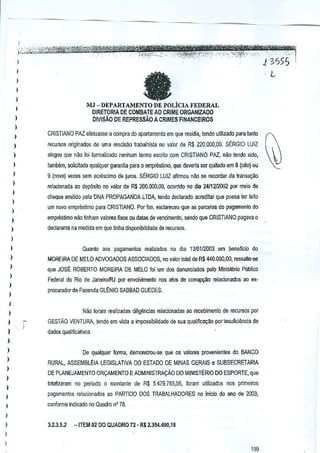 1
)

1
1

-

1

MJ -DEPARTAMENTO DE POLicIA FEDERAL
DIRETORIA DE COMBATE AO CRIME ORGAN!lADO
DIVISAo DE REPRESSAOA CRIMES FINANCEIROS

1
)

)

1

CRISTIANO PAZ efeuasse a compra do apartamenlcl em que fesidia, tendo ulilizado para tanto
l

)

recursos originaoos de uma fascisM lrabalhisla no valor de R$ 220,000,00.
SERGIO LUIZ

1
1
I

alegou que DaO foi formalizado

)
)
)

1

nenhum [ermo escnto com CRISTIANO PflZ., naa tendo sido,

tamMm, solicJado qualquer garantia para 0 empreslimo, que devena ser qui!ado em 8 (oilo) ou
9 (nove) ~ezes sem acrescimo de jums. SERGIO LUIZ aftrmou ni!o se recordar da Iransa~o
relacionada aD dep6sito no valor de R$ 200,()(}(),OO, ocorrido no dia 24/1212002 por melo
de
cheque emitido pela DNA PROPAGANDA ~TDAtendo declarado acredilar que posseter leila
urn novo emprestimo paraCRISTIANO. Por Hm, 8sclareceu que as parcelas do pagamento

do

)

empnistimo niio tinham valores fixos ou dalas de vencimento,
sendo que CRISTIANO pagava0

)

deciaranle namedida em que Unha disponibilidade de recursos.

)
)

Quanto

aos

pagamentos

realizados no dia

1310112.003 em beneficia

do

I

MOREIRA DE MELO ADVOGAOOS ASSOCIADOS, no valor total de R$440.000,OO,
ressalte·se

1

que JOSE ROBERTO MOREIRA

)
)

1
1

DE MELO foi urn dos denunciados

Federal do Rio de JaneirolRJ

porenvolvimento

nos aim; ds corru~1)

procurador cia Fazenda GlENIO

pelo Minisl~rio

Publico

relaclonados ao ex-

SABBAD GUEDES.

Nao loram realizadas dilig{mcias relacionadas ao recebimento

)

de recursos por

)

GESTAO VENTURA, tendoem visla a impossibilidade de sua qualifica~ao por·insuficiiincia

)

de

dados qualiflcalivos

)

)
)
)
)
)
)

De qualquer forma, demonstrou-se
RURAL, ASSEMBlEIA
DEPLANEJAMENTO

LEGISLATIVA
OR!iAMENTO

que os valores provenienles

DO ESTADO DE MINAS GERAIS e SUBSECRETARIA
E ADMINISTRA!iAo

DO MINISTERIO ESPORTE, que
00

lotllizaram

no periodo 0 montante de R$ 5.479.765,56, foram

pagamentos

relacionados

ao PARTIDO

1
1

3.2.3.5.2

DOSRABALHAOORES
T

ulilizados

nos

primeiros

no inlcio do ana de
2003,

conforme indicado no Quadro nO 78.

)

do BANCO

-ITEM 02 DO QUADRO 72." R$ 2.354.490,18

1
I
199

 