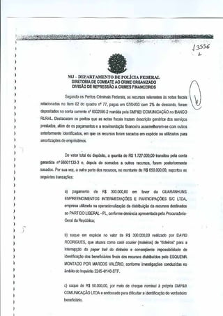 ,

..
fX',;,~-~

)

)

..

..
..... ;"~
•••..•

,~-~--

~

fa

"

)

MJ --DEPARTAifENTO
)

DE

·N'Y~

.

.•.. .
556
j3
~

POLIcIA FEDERAL

DIRETORIA DE COMBATEAO CRIME ORGANtzADO
OIVISi!.D DE RE?RESSAO A CRIMES FfNANCEIROS

)
)

Segundo os Pefllos Criminais Federals, as recursos referentes as notes fiseals

1

relacionadas no item 02 do quadro n" 77,pagas em 07J{)4103 com 2% de desconto, fOr.3m

)

depositaoos na conl<l corrente nO 6002595-2 manUda pBla SMP&B COMUNICACAO

)

no BANCO

I

RURilL. Deslacaram as peritos que as nojas fisceis trazem desC(i~~ogenerica dos servi~os

1
I

preslados, shim de os pagamentos e a movimental(llo financeira assemelharem-se

anterionnente Jdentificados, em que os recursos loram sacados em especie au ulilizados para

I

amortizat;6es de emprestimos.

com Quiros

)

1

Do valor lotal do dep6sito, a quanUa de 1.727.ooo,OOlransitou
R$

I

gaf(lnlida

I

nogOO01133·3

e, dopais de somadcs

a oulros

recursos,orem
t

pela conta

posleriormente

saGildos. Por sua vcz, a cutra parte dosecursos, no ffiontante deR$ 650,000,00, supartou as
r

)

seguintes tfansa~i)es:

)

I
1

a)

)

EMPREENDIMENTOS

)

empresa umizada na operacionalizac;ao da distribui~ao de recursos destinados

)

aD

)

1
I

pagamento

R$

de

300,000,00

INTERMEDIA90ES

em

favor

de

GUARANHUNS

E PARTICIPA96ES SIC LTDA,

PARTIDO LIBERAL· PL, conforme denuncia apresentada peta Procuradoria·

Geral da Republica;
)

)

b) saque em

especie

no valor e R$ 3OQ,OOO,OO
d
reartzado

)

RODRIGUES, que atuava como cash courier (maleiros) de "doleiros" para a

)

in!erruP9~0 do paper

I

identifica~ao dos beneficiarios finaisdes recursos distribuldos

)

MONTADO POR MARCOS VALERIO, conformeinvestiga¢es

)

~mbito do Inquerito 2245-4/140·STF.

frail do

dlnheiro

e conseqilente

por DAVID

impassibilidade de
pelD ESQUEMA
conduzidas

no

)

I
1
I

I
I

c) saque de R$ 50,000,00, por meio de chEque nominal il pr6pria SMP&B
COMUNICA<;Ao
beneflciilriD.

LTDA e endossado para dificuttar a identifica~ao do verdadeiro

 