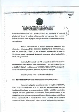 )., ,,:, "':''-''·,',c·· ":' '-~-"~'tT·t~,,*reifi&"@v..J.;<
-~ , "'"';.' "".
'
, .. ... _;,",,,,,-,,,,±s:.,,,E:;..:!O "*~~1!1?1RZ"_-""".-.:,
M'-t,,,_:
I
' "', ,,'_
:;:'4,¥!:",",:';i;" "-'r,~·':~"'<;:,;-:-r::"~":'"&'&-:?';:":'-' '_'C" ":','-,,#_,:-,."-

i

fa

1
1

DE POLtCIA FEDERAL
DIRETORIA DE COMBAlE AO CRIME ORGANIZADO
DIV[SAO DE REPRESsAO

A CRIMES FINANCEIROS

)

seriam na verdade custeados com a remunerar;ao gerada pela Int€rmedia~o de interesse:

I
I

pnvados junto

a

[ede de infiuencia politica oonstruida pelo empresano. Esses inleresses

eslariam relacionooos tanto as proprias instituit;Oes nnanceiras que coocederam os muluos

)

q~anto a lerceiros,

)

)

Assim, a Procul<ldmia-Geral cia Republica determinou a apurayM dos futos

1
)

relacionados;lulilila~o relo BANCO ECONOMiCO E MERCANTIL DE PERNAMBUCO, bem

I
1
1
I

como pelo pr6pJio BANCO RURAL, da rede de inffu~ncJa polltica monlada per MARCOS
VALERIO, que buscava a aprovaQ~o de decis6€s pelo Banco Central do Brasil beneficiaria
que
rerenda insliluiyao financeira.

)

19ualmenle, !oi requisilada pela PGR a realizaQao de diligimcias especlficas

)

voltadas a veriftcaro relacionamenlo que as empresas BRASil TELECOM, TELEMIG CELULAR

)

e AMAZONIA CELULAR manlinham com 0 "NUCLEO MARCOS VALERIO" desde 0 pericdo

I

iniciado com os primeiros pagamentos as empresas de publfcidade
investigadas.

)
)
)

Segue nos pr6ximas pontos 0 resultado dessas dilig~~clas.

)
)

)
)
)

)

3.3.1 . DO CASO DOS BAN COS MERCANTIL DE PERNAMBUCO E ECONaMICO

.i
Conforrne investigay6es conduzidas no ambito do InqueritoO 2200-2/140,
n
MARCOS VALERIO FERNANDES

DE SOUZA iniciou sua vida profissional em
inslilui~aes

)

bancarias de Minas ,*rais, como as eJ(tintos bancos BEMGEe AGRIMISA, tendo tambem

)

apregoado t:erta epoca qLJetrabalhava no Banco Central Brasil, emprego este que defalo
do

)

nunca .existiu, apesar de ter manlido rela.,oes pr6ximas com dirigentes do bancoestalat. Dessa

)

forma, a expertise adquirida no mercad() financeiro permilia a MARCOS VALERIO idenli6car

)

oportunidades de neg6do que surgem da interface necessaria desse setor com 0 paderpubtico.

I
I
)
)
)

""

1366;'1

U

)lJ -DEPARTAMENTO

)

_",

,-""

,m

I

 