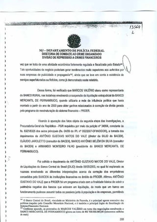 ,

)

fa

1

1
)

MJ - DEPARTAMENTO DE POLIcIA FEDERAL

I

DIRETORIA DE COMBATE AO CRIME ORGANIZADQ
OIVISAO DE REPRESSAO A CRIMES FINANCEIROS

)
)

palo Esladow'

)

vez que se!rata de uma atil'idade econ6mica forte
mente reaulada e fiscallzada

)

Tais oportunidades de neg6ciQ poderiam garar rendimentos muito supeliofes

1
I
I

suas empresas de puLlicidade e pmpaganda142,ainda que se leve em conla a exislMcia de
selVi~s

)

superfaturados ou ftcllcios,como jll demonslrado nesterelat6rio.

Dessa forma, foi verificado que
MARCOS

I
1

aos auferidos par

VALt:RIO

atuOU COITKl
represenlanle

do BANCO RURAL nag Iralativasenvolvendo a suspensao de liquida<;ao extrajudicial do BANCO
MERCANTIL DE PERNAMBUCO, quando utilizaria a rede de influ&ncia pol~ica que havia

)

montado a partir do ana de 2003 para obler ganhos relacionados a corre(:io da dlvida gerada

I
I

peto programa de reestrutura~1o do sistema financetro - PROER.

)
)

Visando il apura930 dos latus objetQ da segunda etapa das inves1igay6es, a

)

ProcuradoJia-Geral da Republica - PGR requisitou por meio da peti~ao n' 34994, constante <is

1

fis. 832118325 60S ilJtos principais (fis. 04109 do [PL n' 002/2007·0FINIOCOR), a tomada dos

)

depoimenlos de ANTONIO

)

CLAUDIO JAROLEnO

1

GUSTAVO MATOS DO VALE (diretof

da DILIO do BACEN),

(consultor do BACEN), MARCO ANTONIO BELtM DA SILVA (consultor

)

do SACEN) e ARMANDO

)

MONTEIRO

FILHO (presidsnte

do BANCO MERCANTIL DE

PERNAMBUCO).

I ,

)

I
)
)
)

I

,

Foi colhido 0 depoimento de ANTONIO GUSTAVO MATOS 00 VALE, Diretor
de uquiday6es do Banco Central do Brasil (DILID) desde 0010512003,no qual
nuances envolvendo as dilerentes

in!erpretay6es

acerca da corre~

Ioi explanado as

dos emprestimos

concedidos pelo BANCEN ~s instituiy6es flnanceiras no ~mbito do PROER. Aftrmou ANTONIO
GUSTAVO 00 VALE que 0 PROER Ini programa criado com a finalidade basica decobrir 0
um

)

palrim6nio negativo dos bancos que estavam em iiquida,aQ, de modo que urn banco em

)

luncionamento pudesse assumir tOOo$ os passivos junla 11. popula9ikl e ils empres8s, permltindQ

)
)

I
)

I
1

1<L0 fI,nco Cent,,! do Brasil, vinculado >0 Mioi<t"rio d. F3Zcnd •• C 0 princip<LI "genie e"eC"I;vQ d"
poHticas if'<;ada, pelo Con,e]ho Moneliirio Naoion,I,"
, tambOrn 0 principal 6<£.0 de fi,ca];za"'o
do
Sistema Financo.iro Nacion.!'
'" Omformc apurado. "" prete"sC« de MARCOS VALERIO em '0'"0 d.. negocia.,o"" <Ilvo!vondQ 0
BANCO MERCANTIL DE PERNAMBUCO girav, em 10'"0 de R$ 700.000.000.00 (..,teccnto.s mHMos

de rea;,)

208

 