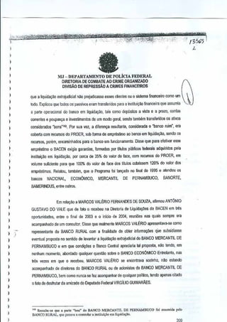 .
I· ·····""'i't%ii&:m:
f;(Cttf"ff
.',
•

'-."~~~.'

~ . ...:

.~=
""':,::

'.,

.. ' ,.'. '. . '.... . .. ,.'..

"'. ,.'Tt.' ·'lIi1ftnl"Yti&rWt

...,.,,,.
:"""":
....
·"··"'·W:·,,,,··..t';i'Ifi}!'··'·""'''·''':' ...
...
e·:!...
',.I; .:'" ', ...'.'.
~;".';;;'~."':S";:""":::;:":'"';;.""-'" .', ,..

.....:0)'

,."

L

)

I

fa

)

1
)

MJ - DEPARTAMENTO DE POLicIA FEDERAL
DIRETORIA DE COMBAlE AO CRIME ORGANlZADO
DlVlsA.O DE REPRESSAo A CRIMES FINANCEtROS

1
1
)

)
)

I
)

1
I

que a liquidacao eXlrajudicial nao prejudicasse esses denies OU 0 sistema flnanceiro como um
lodo, Explicou que lados OS" passivas cram Iransferidos pam a institui9ao financeira que assumia
a parte operacional do banco em Iiquida9i1o, lais como depositos a vista e a prdzo, conlols
correntes e poupan(:a einl'€stimenlos de um modo gem!, sendo tamb!!m lIansferidos os ativas
considerados "OOns"14$. Por sua vez, a diferen~a resultante,considerada 0 "banco ruim', era
coberta com recursos do PROER,sob fonna de empresUmo aobanco em liquidat;ilo, senda os

)

recursos, porem, encaminhados para 0 banco em funcipnamentQ, Disse que para efelivar esse

1

emprestimo

)

in5titui~ao em liquidaQ~o, por cerca de 35% dovalor de face, com recursos do PROER, em

1

VOlume suficienle para que 100% do valor de face dos titulos llbrissem 120% do valor das
C

)

)
)

)

0

BACEN exigia garantias, formadas por titulos piiblicos federais adquiridosela
p

emprestimos, Relatou, iambem, que 0 Programa foilan~ado no final de lSS5 e alendeu os
bancos

NACIONAl,

ECONOMICO,

MERCANTll

DE

PERNAMBUCO, BANORTE,

BAMERINDUS, enlre oulros.

1
)

Em relaGilo a MARCOS VALERIOFERNANDES DE SOUZA, afirmou ANTONIO

)

GUSTAVO DO VALE que de lato 0 recebeu na Diretoria de I..iquidar;iies do BAGEN em tres

)
)

I

))

oportunldades, entre 0 final de 2003 e 0 iOicio de 2004,
reunio~

nas quais sempre era

acompanhado de um consultor. Disse que reatmen!e MARCOS VALERIO apresentava-se como
representante do BANCO RURAL com a finalidade e obter informa¢es
d

que subsidiasse

)

el'€ntual proposta no senlido de iel'€olar a tiquida9ao exraj'Jdicial do BANCO MERCANTILDE

)

PERNAMBUCO e em que condi<;~es o.Banco Cemral
apreciaria tal proposta, nilo tendo, em

)

nenhum momenID, abordado qualquer questiio sobre 0 BANCO ECONOMICO EnlIelano. mls

I

tres vezes em que 0 recebeu, MARCOS VALERIO se encontrava sQzinho,nM

)

acomp<lnhado de diretores do BANCO RURALou de acionistas do BANCO MERCANTIL DE

1
I

PERNAMBUCO, bem como nunca se fez aoompanhar de qualquer politico, lendo apenas citado

estando

o lato de desfrutar da amizade do DeputadoFaieral VIRGILIO GUIMARAES.

)

I
)
)
)

1

'.''''
/3%5

'" Ressalto-<e que a rnrte "boa» do BANCO MERCANTIL DE PERNAMBUCO ro; ",tlIllida polo
DANCO RURAL, que pa"ou, co,lrolar a instilu;,ao em liquid."lo,

I
'

 
