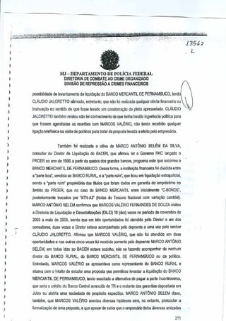 1
)

1
1

,

)

MJ - DEPARTAMENTO DE POLICIA FEDERAL
DlRETORIA DE COMBAlE AO CRiME QRGANIZADO
DlVISAO DE REPRESSAo A CRIMES FINANCEIROS

)

)

f}OSsjbilidade de levant~mento

1
1
I
1

CLAUDIO JALORETTO

da liquidai{8.o do BANCO MERCANTIL DE PERNAMBUCO,

tendol

anrmado,entretanlo, que nao foi realizada qualquer oferla flnanceira au

insinua<;:iio no sentido de que fusse levado em considerayiio

do pleilo apresentado.
CLAUDIO

JALORETTO ffimbem relatounao ler conhecimento de que lenha havido ingerencia politica para

1

que fossem agendadas as reuni5es com MARCOS
VALtRIO, nao tendo recebido qualquer

)

liga~ao teleflinica ou vtsita de politicos pala tratar da proposla
le~ada a efeito peto ernpresilrio.

.I
)

Tambem !oi realizada a oiUIia de MARCO ANTONIO SELEM DA SILVA,

1

consultor do Dlrstor de UquidaQi!o do SACEN,
que afirmou ter 0 Govemo FHC la~98-do 0

)

PROER no ano de 1996 a partir da quebra dos grandes bancos,programa este que socorreu 0

1

BANCO MERCANTIL DE PERNAMBUCO. Dessa forma, a institui~&I fi~anceira fot di~idida enlre

)

a "parte boa", vendida eo BANCO RURAL, e a 'parte ruim", que ficou em liquida~&I extrajudicial,

)

1

sendo a "parte ruim" propriet§ria dos tIIulos que foram dados em
garanUa do emprestimo no

)

ambito do PROER, que no caro do BANCO MERCANTll emm inicjalme~te "C-BONDS',

)

posleriormente trocados por "NTN,A3" (Notasdo Tesouro Nacion~1 com varia~ao cambial).

1

MARCO ANTONIO BELEM confirmou queMARCOS VALERIO FERNANDES DE SOUZA visilou

)

a Diretoria de Liquida9iio e OesestaUzag{es(DllID) 10 (dez) vezes no penodo de novembro de

I

2003 a maio de 2005, sendo que em !res oportunidades fa: alendido pe!o Oiretor e um dos

)
)
)

consultores, duas vezes 0 Diretor 6s!ava acompanhado pelo depoente e uma vez pelo senhor
)

CLAUDIO JAlORETIO.

Aflrmou que MARCOS VAltRIO,

que nao
f~atendido em duas

)

oportunidades e nas outras cinco veZe5 toi recetJido $Omenle pEllodepoenle MARCO ANTONIO

)

BELEM, em todas idas ao BACEN estala sozinho,nilo se fazendo acompanhar denenhum

)

diretor do BANCO RURAL, do BANCO MERCANTIL DE PERNAMBUCO ou de poIlUCD.

)

Enlrelanio, MARCOS VALERIO se apresentava como representanle do BANCO RURAL
e

)

atuav~ com

)

MERCANTIl DE PERNAMBUCO, tendo suscitado a alternative de pagar a parte inconlroversa,

)

1

° inluito de estudar uma proposla que permmsse leV<lnlar~liquida~~o do BANCO

que sena 0 crediio do BancoCentral acrescido de TR e 0 resiante das garan~as depositariaem
Juizo au aonna urna scciedade de propiX;ilo especlfico. ARCO ANT6NlO
M

BELEM disse,

)

)

)

,

tamMm, que MARCOS VALERIO avento';divers2s hip6teses Bem, no entanto, prolocoiar a
formaliza;:80 de uma proposta, e que apesar de saber que 0 empresllrioHnha divemas amizades

211

 