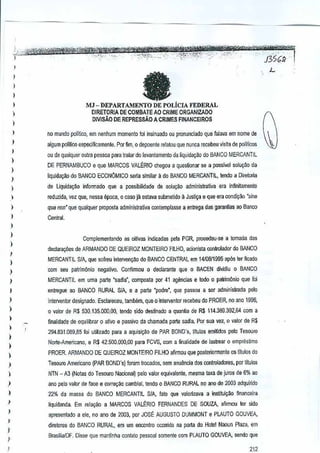 )

)
)

1

MJ - DEPARTAMEl'TO DE POLIcIA FEDERAL
DIRETORlA DE COMBATE AD CRIME ORGANIZADO
DIVISAO DE REPRESSAO A CRIMES F1NANCEIROS

)

)



110mundo poillico, em nenhum momento!oi insinuado au pronunciado que falava em nomee
d

)

algum poliUco especincamenle. Por fim, 0 depoente relalouque nunca recebeu visila de politicos

1
)

)
)

)

au de qualquer outra pessoa para trarnr do levantamento cialiquida~~o do BANCO MERCANTIL
DE PERNAMBUCO e que MARCOS VAL~RIO ch~ou a
ques~onar se a posslvel solu~ao da
liquida~ao do BANCO ECONOMICO seria similar a do BANCO MERCANTIL, !endo a Ojreloria
de Liquida~~ infarmada que a possibmdadede solu~iio administrativa era infinitamente

)

reduzida, vez que, nessa epoca, 0 caso jll esta'la submetido 11Justi~a e que eracondtr,:1o'sine



qua /JOn' que qualquer proposla administrativa contemplasse aenlrega das garanHas 00Banco

I

Central.

)
)
)

Ccmplementando as aitivas ir1dicadas pela PGR, pmoodeu-se a tomada das
dedara¢es de ARMANDO DE QUEIROZ MONTEIRO FlLHO, acionista oontrolader do BANCO

I
)

MERCANTIL SIA, que sofreuinterven9~o do BANCO CENTRAL em14108/1995 ap6s ter ficado

)

oom seu patrim(inio negativo. Confirmau 0 declarante que0 8ACEN di~idiu 0 BANCO

)

MERCANTIL em urna parte 'sadia', composla IXJr 1 agencias e lodo 0 palrimonio que fai
4

1

entregue ao BANCO RURAL SIA, e a parte "padre", que passou a ser adminislrada PBlo

)

intervenlDr designado. Esclaroceu, tamMm, que0 inlerventor recebeu do PROER, no ano 1996,

)

o valor de R$ 530.135.000,00, ter1do sido destinado a quan~a deR$ 114.389.392,64 com a

)
)

)
)

finalidade de cquilibrar 0 alivo e passlvo da ci1amada parte sadia. Por sua Via, 0 valor de R$
294.831.009,85 foi umizado para a aquisi~M de PAR BONO's, litules emitidos pela Tesoufo
Norte-Americana, e R$ 42.500.000,00 para FeVS, com a finalidade de lastrear 0 empreslimo

)

PROER. ARMANDO DE QUEIROZ MONTEIRO FILHO afinnou que posterionnente os titulos do

)

Tesouro Americana (PAR BOND's) torem ifacados, sem a~u~ncia dos cootroladores, pOT
IItuios

)

NTN - AJ (Notas do Tesouro NacionaO pelo valor equivaiente,mesma taxa de juros de 6%00

)

ana pe!o valor de face e cor~llo

)

22% da massa do BANCO MERCANTIl S/A, fatc que valorlzava a instituiyao ftnanceira

I

liquidanda. Em relaQilo a MARCOS VAL~RIO FERNANDESDE SOUZA, afirmou ler sido

I
I

I
I
)

cambial, tendo 0 BANCO RURAL o ana de 2003 adqu;rido
n

apresenlado a ele, no ano de 2003. por JOSE AUGUSTO OUMMONT e PLAUTOGOUVEA,
diretores do BANCO RURAL, em urn eocontm OGorridona porta do Hotel Nooun Plaw, em
Brasilia/OF. Disse que manlinha contatopessoal somente com PLAUTO GOUVEA, sendo que

 