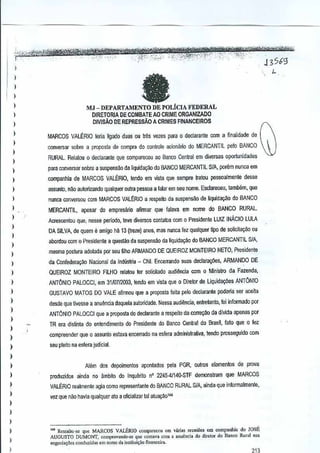 ~~~~-~,,:
fa
-,,' -'''"- "- ~~W'¥tu?i%i
.

j"

,',

,

,""

,,", '

..
13S69
,"

"

I

)

)
)

)

MJ - DEPARTAMENTO DE PQLiCIA FEDERAL

1

DIRETORIA DE COMBATE AO CRIME ORGANIZADO
DIVISAO DE REPRESSA.o A CRIMES FINANCEIROS

I
I
)

)
)

MARCOS VALERIO leria ligado duas ou t~s vazes para 0 declaranle com a 1inalidade de
converser sobre a proposta de comprado contrale acionario do MERCANT1L peloBANCO
RURAL Relalou 0 declarante que compareceu ao Banco Central diversas o[>Ortunidades
em

)

para conversar sabre a suspensao da uquidat;aodo

)

companhia de MARCOS VALERIO, tendo em vista que sempre tRltou pessoalmenle

1
1

assunto, nao aulorizando

)

MERCANTIL,

)

1

BANCO MERCANT1LA, Sf
porem nunca em
desse

qualquer outra pessoa a !alar em seu nome.
Esdareceu, lambem, que

nunca conversou com MARCOS VALERIO a respeito da suspensao de liquidal(il:o do BANCO
apasar

do emprf!sfuio

afilTllar qua falava em nome do BANCO

meSGentou que, nesse perlodo,leve diversos conlatos com 0 Presidente LUll

RURIL.

[NACIOULA
L

DA SILVA, de quem e amigo h~ 13 (treze) anO$, mas nunca fez qualquer ~po de soliGita9<l0 OU

)
)

)

aboroou com 0 Pres[dente a questao da suspens~o liquida~o
da

do BANCO MERCANTIL SIA,

mesma postura adol<lda perseu mho ARMANDO DE QUEIROZ MONTEIRO NETO, Presidenle

)

da Confedera<,:OONacional da Industria - CNI. EnGerrando suas declara9i)es, ARMANDO

)

QUEIROZ MONTEIRO FllHO

)

ANTONIO PALOCCI, em 31/07/2003, tendo em vista que 0 Direlar de Lkjuida¢es

)

GUSTAVO MATOS DO VALE afirmou que a proposta feila pelo declararrte podeJia ser aceita

)

desde que tivesse a anuencia daquela aulondade.Nessa audiencia, en!relanto, foi informado por

I

ANTONIO PALOCCI que a proposta do declarante a TESpeitoda corre~o

)

)
)
)

DE

rf!lalou Ier solicilado audiencia com 0 Ministro da Fazenda,
ANTONIO

da dlvida apenas por

TR era dislinta do entcndimento do President(l do Banco Cenlral do Brasil, fato que 0 f(lz
compreender que 0 assunto estava encerrado na esfera administrativa, tendo prosseguido com
seu p!eilo na esfera judicial.

)
Alem dos depoimcntos

)

apontados pela PGR,
outros elementos

de prova

I

produzidos

)

VALERIO realmenle agia como representante do ~ANCO RURAL s/A, ainda que informalmente,

)

ainda no ambito do lnquerito 22454114()"STF demonstram
nO

que MARCOS

vez que nilo havia qualquer ato a oflcializar tal atua~aol"

)
)
)

)
)
)

,.., Ressallc-," q"e MARCOS VALJiRIO compare<cu em va,i., ,"unioo, om comp.nhia do JOSE
AUGUSTO DUMONT, c01nprovando-" que cont.v, com a anuond. do diroiQ, do Banco Ru"l "OS
ncgoda<;5oscono"zid" eon nome d, in,il"j~,o fio,n<d,..
~1~

 