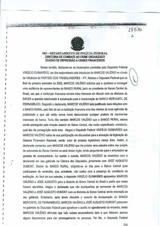 ) ';"-',.,,;.,'
,,,~,~~'¥#t!SW%WikH'1/'CtH&<wMit'W'3i5M~.
li,ji",''k~jj£
I

~,m

','-"''"''''.'

.

:'''Tf~i~:,:':'':'; ·,':>;;;~S";;~"/::''-~<:''''';'f?'''~:;'':''·---Jifs'/o
,
"
.

fa

i
)
)
)

c'."

~

MJ-DEPARTAMENTO DE POUCIA FEDERAL
DIRETORIA DE COMBATE AD CRIME ORGANIZACO
DIVISAo DE REPREssAo A CRIMES FINANCEIRDS

I

Nesse sen lido, destacam-SIl as deGJara~5es
presredas ~elo Oepulado Federal

)

VIRGILIO GUIMARAES, um dos responsaveis pela introdu~ao de MARCOS VALERIO no circulo

1

de infiuencia do PARTIDO DOS TRABALHADORES - PT. elatou 0 Deputado Federal queno
R

)

final do plimeiro semestre de 2003,MARCOS VALERIO wlicitou que 0 ajudasse a conseguir

1
I
1
1

uma audi~ncia de representantes do BANCO RURAL junto ao presidente do Banco Cenual do
Brasil, vez que a institui~M financeira minBira tinha interesse emdiscutir com 05 diretores do
8ACEN a questao relacionada ~ autorilaCio para a Incorpora~~o dQ BANCO MERCANTIL DE

I
I

PERNAMBUCO. Segundo 0 decJarante,MARCOS VALERIO lena jusUficado suas rela90es com
o BANCO RURAL pelo iato de ser a instiluiQao financeira uma dascllen!es cia suas ag<1!nc1as
de

)

pubJicJdade e que ale enl<lo nunea havia demonstredo qualquer postura de
representar

)
)

interesses do banco. Tena dito tamMm MARCOS VALt:RIO que 0 BANCO RURAL estava

)

sendo perseguido pela dir{l9ao anlefior do Banco Central, ao tendo especifir:ado, entretanto,
n

)

qual tipo de persegui~ao selia esta. Alegou 0 Depulado Federal VIRGiLIO GUIMARAES que

)

MARCOS VAU':RIO sabia de SU(lpartidpaCio em discuss6es para a alte~o

)

Sistema Flnanceiro Nacional, sendo autorde projelos IlJ9isJativos nessa area. Assim, 0

)

da
legislayao do

declaranle comentou com MARCOS VALt:RIO que iria pTOlataruma palestra sabre seu plOjeto

1

de autonomia do 8anco Central na sede desse orgao,tendo perguntando para 0 empresario S9

)

gosa!ia de acompanM·lo. Ao aooilar 0 colwita, MARCOS VAlt:RIO

)
)

se enconlrou com 0

declarante em seu gabinete na Cilmara dos Deputados, juntamente com JOSE AUGUSTO
!

)

DUMONT, Diretor do BANCO RURAL, diIigindo-se os trBS para 0 Banco Central para

)

partlciparem do seminaIio, que, entretanlo, nM coniou com a presen~a do presidenie da

)

institui9ao, Ao final de sua palestra, 0 depul<1doVIRGILIO GUIMARAES apresentou MARCOS

I

VALERIO e JOSE AUGUSTO para a diretoIia do Banco
Central do Brasil e pediu Que esses

)

fossem atendidOS. AllJ90U 0 declarante que nao acompanhou es conversas de ARCOS
M

)
)

VALERIO e JOSE AUGUSTO DUMONT com os direlores do Banco Cenlral, tendo
retomado ao
seu gabinete. Enlretanlo,

ap6s lerem discutido 0 assunto da incorpora9Jo do BANCO

)
)
)

MERCANTIL DE PERNAMBUCO, MARCOS VALERIO e JOSE AUGUSTO DUMONT passaram
no gabinete do Deputado Federa! para agradecw 0 auxilio no ageodamento do encontro,tendo

)

MARCOS VALERIO afirmado que tudo eslsria encaminhancto bern e que faltavampenas
a

)

alguns documentos para dar prosseguimento no procesoo.POTfim, 0 Oeputado Federal

)

 