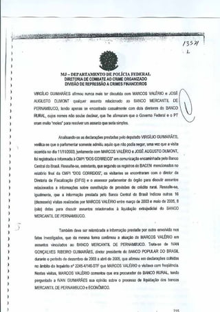 1391

I

1

fa

)

I
)

MJ - DEPARTAMENTO DE POLicIA FEDERAL

1
1
)

1
I
)

I
)

1
1
I
1
)

)
)

1

,L

DIRETORIA DE COMBA TE AO CRIME ORGANIZADO
DIVISAo DE REPRESsAO A CRIMES FINANCEIROS
VIRGILIO GUIMARAES afirmou nunca mais ter di~cutido com MARCOS VAlt:.RIO JOSt
e

AUGUSTO DUMONT qualquef assunlo relacicnado ao
PERNAMBUCO,

BANCO MERCANTIL DE

tendo apenas S€ encontradO casualmen!e com dais dirn[ores do BANCO

RURAL, cujos nomes nile SOUDodeclinar, que Ihe afirmararn que 0 Govemo Federal e 0 PT
erarn muilo "moles" paro resolver um assunto que serla simples.

Analisandc-se as declara~s

prest<JdasP'llo deputado VIRGILIO GUIMAMES,

verifica-se que 0 parlamentar somente admiliu aquila que nilo podia neg~r, uma vez que a visita
ocorrida no dia 1111112003, juntamente rom MARCOS VALERIO e JOSE AUGUSTO

DUMONT,

roi registrada e informada 11
CMPI "DOS CORREIOS" em comunica9:lo encaminhooa pele Ba~co
Central do Brasil. Ressalte-se, entretanto, que segundo os registros do BACEN mencionadosno
relat6rio final da CMPI "DOS CORREIOS', os visitantes se enconiraram

comdiretor cia
Q

)

Diretona de Fiscaiz8yM

)

relacionados

)

igualmente,

)

(dezesseis) visias realizadas por MARCOS VALERIO enlre maryoe 2.003 e maio de 2005, 8
d

)

I
)

(oilo)

(OIFIS) e assessor pariamentar do 6rgao para discutir assu~tos
0

a informa<;:ii<ls sobre GOnsfitui~o de provisoes de credito rural.
Ress.,lte-se,
que a inlorma,ao

delas para

discutir

prestada pelo Banco Central do Brasil indicou outras 16

assuntos

relacionados a liquidayao

extrajudicial

do

BANCO

MERCANTIL DE PERNAMBUCO.

)
)

Tamoom deVil ser relembrada a inrorma~o prestada por oulro envolvido nos

)

tatoo investigados. qu~ da mesma forma confirmou a atua~ao de MARCOS VALERIO em

1

assun!os vinculadoo

)

GONvALVES RIBEIRO GUIMARAES. diretor presidente do BANCO POPULAR 00 BRAStL

)

durante 0 periodo de dezembro de 2003 a aoril de 2005, que afirmou em declara9iJes colhidas

)

no ambito do Inquerito n' 2245·41140..sTFue MARCOS VALERIO 0 visitava com treq06ncia
q

)
)
)

I
)

I
)

aa BANCO

MERCANTILOE PERNAMBUCO. Trata-se

de

IVAN

Nestas visitas, MARCOS VALERIO comentou que era procurador do BANCO RURAL, tendo
perguntado a IVAN GUIMARAES sua opiniao sobre 0 processo tiquidal{3:o dos bancos
de
MERCANTIL DE PERNAMBUCO e ECONOMlCO.

 