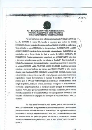 ..., ... .'·'~."'i®?rf:¥ii;-@M'1fZ'tr'jM
.. ";--""i#PJdr?jX2JC:ft;:*;;;h.':c!':~'r'i?&~"'i "
:
__.. , ".J'" 3.•. S, n 1:
-".',"
":ff.::~j,,.·.'!"',
",'[5'" .':." .. ,'
'.-", ".",.

"
f";--~' , :" '.:,'-'.
.
.

-'_'"

• •.•.

"

.... ".

H'

,"'

"""",, ',C., _

'

1

fa

)

I
)

1

MJ - DEPARTAMENTO DE POLiCIA FEDERAL
DIRETORIA DE COMBATE AO CRIME ORGANIZADO
DIVISAO DE REPRESSAo A CRIMESFINANCEIROS

)

I

1

W

Por sua vez, !ambem foram colhidas asdeclara9Ms de ANGELO CALMON DE

)

SA (fis. 8611/8613 do

1
I

ECONllMICO,

volume 40), fundador e resµonsiivel

pelo

controle

doBANCO

tendo 0 banqueiro alirmado qua o:mheceu MARCOS VALt:RIO na Academia de

Tt'lr.is de Brasilia no ano de
2003. Relatou tersido apresenlado a MARCOS VALERIO por JOSE ~.

)

AUGUSTO DUMONT, que leMa dito que empresilrio esta~a ajudarldo 0 BANCO RURAL nas
0

1
)

negocia~es

com 0 Banco Central do Brasil a respeito do BANCOMERCANTIL DE

1
I
I
1
I

PERNAMBUCO,

Relatou que se encontrou pessoalmente com MARCOS VALERIO entre cJnco

e dez vezes, eoconlros estes oconidos nas cidades BrasilialOF, Belo HorizontelMG e
de
SatvadorlBA, nos quais em algumas oportunidades empresano se encontrava em companhio
0
do advogadQ ROGERIO LANZA TOLENTINO. ANGELO CALMON DE aflnnou que nesses
sA
enconlros

)

e conversas

lelef6nicas que manteve com MARCOS VALERIO unico assunlo
0

disculido era a situayao do BANCO ECON6MICO
junto ao BANCO CENTRAL, mas que nunca

)

)

esteve no 6rgao em companhia do empresinio mineiro,haja vista que conduzia direlamente as

1

negociayiles

)

pretensa ajuda de MARCOS VALERIO no peric-do de
2003 a 2004 em nada contribuiu para a

)

soluyao do problema, tendo, pelo contrano, aumentado a intransigencia do BANCO CENTRAL

)

em rela~ao 11proposta apresenlada no final do ano e 2003 a respeito do levanlamento da
d

)

liquidayao.

)
)

I
)

)

a respeito dolevanlamenlo

POI

da liquida~o

de seu banco.
Argumenlou

que a

fim, disse que tal proposla roileila de maneira que nadasobraria, em um primeiro

momento, aos acionislas do BANCO ECONOMICO, mo~vopelo qual seriam in~erdades osfatos
vciCtllados pela imprensa de que paguria uma'correlagem" de R$ 200,000.000,00 a MARCOS
VALERIO.

)
)

Por todos esses elementosde pro~a reunidos, pede-se concluir que defaro

)

MARCOS VALERIO tenlou de atsuma
IOfTl1a influenciar direlores do Banco Central do Brasil

1

para que adotassem

)

le~antamento da liquidayoo extrajudicialdo BANCO MERCANTIL DE PERNAMBUCO, decisoes

)
)

I
)

que poderiam

decisOes favor8ve;s80 BANCO RURAL nas flejJocia9/les voltadas ao

resultar em ganhos que giravam em
toma de R$ 700.000,000,00, conforme

afirmayao do Diretor de Liquida~6es do Banco Central doBrasil ANTONIO GUSTAVO MATOS
DO VALE,

)

I

, ?1~

•

.

,

 