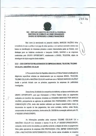 "-.
"')'1M ""etq",
~"W-<,-.":-JfL, ,',';'>., 35' '''" ';u~
..,,',J:'':': .:;: .:::--'" -'-:·""<r"·:;;-; "" ," -,' " ,'".
~r'~_0.-:,-,--",>"p>:, . :,", 'j' __
~
'7

.-~-=,",

l;:::,, :',~~",£%l'!re;1i@r""'l;t;,;"",,~~
:. ,__','F"-,
~'f.- ~"~';1,>'
~
',""
'

,

L

fa

1
)

1
1
I

MJ - DEPARTAMENTO DE POLicIA FEDERAL

DIRETORIA DE COMBATE AO CRIME ORGAN!ZADO
OIVlsAO DE REPRESsAo A CRIMES FINANCEIROS

)

1
1

Mas cornu ja mencionado no,presente relat6rio, MARCOS VALERIO unha

)

consci1mcia de que a pollUca e urn jogo de alias apostas, e em nenhum momenta cessou sua

)

busca na identifiC8C~Ode interesses prrvMos a serem intemlediados junto ao Estado, com

)

destaque para as tratalivas envol~endo 0 banqueiro DANIEL DANTAS e as empresas

1

controladas pe[o GRUPO OPPORTUNI1Y, notlldamenle a BRASIL
TELECOM,

objeto de

)

aoordagem do t6pico seguinte deste relat6rto.

)

1

3.3.2 -DOS

CONTRATOS RELACIONADOS

AS-EMPRESAS BRASIL TELECOM,
TELEMIG

)

CELULAR eAMAZON1A

)

CELULAR

1
A Procurad()ria-Geral da Repliblica delerminou a Pol1ciaFederal a realiza<;:aode

)

)

diligencias eSp<lcificas voitadas ao relacionamento que as empresas BRASIL ELECOM,
T

1

TELEMIG CELULAR e AMAZONIA CELULAR mantinham com 0 "NUCLEO MARCOS VALERIO'

)

desde 0 perlodo i~iciado com os primeiros pagamentos as empresas

1
1
I

investig~das.

)

publicidad.e

Dessa forma, loj oHciado as comp<lnhiasde telefonja, na epoc-a oontroladas pelo

)
)

de

,

GRUPO OPPORTUNITY, para que informassem a Policia Federaltodos os pagamentos
realizados em beneficia das empresa5 vinculadas ao ESQUEMA MONTADO POR MARCOS

)

VALERIO, prindpalmenle as agendas de pubticidade
ONA PROPAGANDA LTDA e SMP&B

I

COMUNICACAO LTDA, tendo sido lllmMm

)

documentos de suporte de tats pagamentos,lais como contralos, recibos, nol~s flscais,

)

comprovantes de sePlir;os prestados, denim outros (fis. 0&I3OBda numera~ao adoj~da jl€lo IPL
3

I

n' 00212007·DFINIDCORJDPF),

$OIiGitadoque fossem encaminhados todos
os

)

I
)
)

I

As inionna"oes

prestadas µelas empresas TELEMIG

CELULAR

S,A e

AMAZONIA CELUlJIR SA formaram 0 A?enso VI do IPL n' D0212007·DFINfDCORJDPF,
composlo, dentre outros documentos, por planilha contendo a relar;ao de kxios pagamenlOs
os

)

leitcs pelas operadoras asempresas DNA PROPAGANDA LTDA, SMP&B COMUNICACAO

1
1

LTDA e MULTI-ACTION ENTRETERIMENTOS LTOA, dentre Quras vincutadas aD esquema
~1R

 