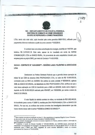 l . ... _~~'ew_1Mi!li;-~'t'!_'i"ffl'~~-

I

,._~".,_,',,,._ ',',
..
~
,.....
.......
-.';"':~Q.~i'!("'·;'--:;<_'·' -

.

".c'·

,.

<'.,

.,.,.....

J 3iJ17 I•

-,

.. ':

a

i
)

MJ - DEPARTAJ'.fENTO DE POLfcIA FEDERAL

)
)

t

DIRETORIA DE COMBATE AOCR!ME ORGANIZADO
D!VISAo DE REPRESSAO A CRIMES FINANCEIROS

~

;

LTDA, tendo sido este valor, ap6s Iransllar pela conta garanlida 98001133--3,ulilizado

j

para

~

pagamentos diversos reallzados a partir da GOniacorrente 5002289-9
nO

)

o contrato !eve umauntca amortiza~ao deencargos, ocorrida em 14/07/04, que

)

I

lolalilOW R$. 2.413,631,16,

)

COMUNICA<;AO LTDA no BANCO RURAL, foi provenienle de outro frmprlistimo tornado ~Ia

)

ESle valor,

apesar

de ler lransitado

em

GOnia da

SMP&B

empresa junto ao proprio BMG, por meio do Contralo nO14,03,01 036,

I
)
)

3.2,3A,4" CONTRATO

I

N° 14,03,OOroS12S ROGERIO LANZA TOLENTINO & ASSOCIADOS
_

lTDA

)

)

I
)

I
)

DestaC<lram 05 Peritos Criminais Federais que a garantia dessa opera<;:ao de
muluo fei um CDS da empresa DNA PROPAGANDA lTDA, no vaior de R$ 10.000.000,00,
contratado junto ao BMG em 22104104.

Em

analise da conla corrente nO
602000130,

agencia

3608, do BANCO DO BRASIL, deUtularidadB da DNA PROPAGANDA lTDA, veJiffcou-se que a

)

valor dsssa aplicayaa em COB foi lransferido para 0 BMG em 22104104, tendo CXlmo
origem 0

)

depOsito de R$ 35.000,000,00

I

BANCO DO BRASIL

realizado pela VISANET, em 1510312004, conla e ordem do
por

)

o valor

)

I
)
)

I
I

liquido do refendo GOntralo de mutuo, monta~le deR$ 9.962.440,00,
no

foi lransferido para a conla nO25687-0, m~ntlda pela DNA PROPAGANDA lTDA

no BANCO DO

BRASIL. Por sua vez, as analises das contas correntes dos inveslijJados demonstram

que
nan

nouve ratomo desse valor a GOnia 602000 do BANCO DO 8RASIL1'1,
nO

I

I
)

I
I

,
)

l29liste conttato e"CQ""a-se ,"ali,ado 10item 4 • Dos empriSlillios a emp'e<a /l.ogJrio Lanza Tolenfino
& Associado, Ltda, do Laud" de Exam" Co"t,bll nO IS54{06-SRlMG,
'" Conta con"ndo mov;"",""",O cxcJ"iva de recurso, origi",rj" G' Vi",e', conform' ,"Illi,. e informaVloda
DNA Propngand"

om 2211~1I1.

'" Conforme 0 Laoao de En",e Coot'bil n° 1854i06-SRJMG, ern 14/07{O4 lIol1'e renov.<;ao do
<rnpre,timo com p'g,rne"'a de e"cargos e de despo,,", fi","oo;", nOtotal de R$7D7,222, 77. 0 v,lar foi
tr:m,ferido para 0 BMG po. DOC, originirio da coot. "",,,,ote 60D2289-9, so"do '1& reCu"O'
prov,,"icntes dQContra'o "" 14,03.01036,

188

 