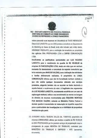 )

fa

)
)

I
)

MJ - DEPARTAMENTO DE POLicIA FEDERAL

)

DIRETORIA DE COMBATE AO CRIME ORGANIZADO
DlVISAO DE REPRESSAOA CRIMES F1NANCEIROS

)

)

esmva passando suas empresas em decorrencia do "CASa MENSALAO',

)

Disse lUll

)

de Marketing do Banco do Brnsil, tendo sido indk;ado pelo entao diretor,

)

LANZETTA que em 2005 prestava consultoria ao Departamento

HENRIQUE PIZZOLATO, para a realiz1l9ao da consullona 30 pmprietano

)

das agencias DNA PROPAGANOA LIDA e SMP&B COMUNICIAyAO

I

LTOA

)

)

insuficientes

a5 juslllicativas

apresentadas poor LUIZ RICARDO

)

LANZETTA para 0 r~cebimento tla quanlla d& R$ 1(10.000,00 da

)

empresa 25 PARTICIPA<,:OES LTDA, tendo em Vlsta que em nenhum

I
I

momento fol demonstrado a concretude da suposta consulloria qU!I
terla reali,ado para MARCOS VALERIO,com a indica~ilo das a~vldades

)

iii

)

tarefas

efelivamente

realizadas. 0

proprletirlo

da

LANZA

COMUNICAyAO afirmou que nso foi formaltzado nenhum contrato

)

qua

I

nao extstia qualquer

II

d!X:umentos referente sos servi~os

)

prastados, alegando lambem nao sa recordar se hsvla declarado II

I

receita federal 0 receblmenlo do valor. A fragiIJdade dos argumentos

I

de LUIZ RICARDO LANZETTA, reoontemente envolvido em um caso de

I

espionagem eleltoral, indica 0 seu envolvlmenlo ao menos ne lavagem

)
)
)

,

de dinhelro de recursos movimenlados pelo ESQUEMA MONTADO
POR MARCOS VALERIO, cabendo ao Mlnlsterlo Publico Federal a
decisao quanlo it necessldade da instaura~i!o de Inquenlo especlflco

)
)
)

para s continuidade das inve5tlga~Oes ou a viabilidade da proposltura
imediata de a~ao penal.

I
)

51) EVANDRO VllELA TEIXEIRA SALLES (fis. 110911110): pmpTietaTioda

)

empress LUMEM-ARGO, afirmou que recebeu a quanlia de R$ 15.000,00

)

da DNA PROPAGANDA por ter prestado servi~os de programaQilo visual e

)

planejamenlo do pmjeto MEM6RIA DO TRABALHO, contratado pelo

)

)

MINISTt:RIO

DO TRA.BALHO E EMPREGO -

MTE (apresentou

documentol·

)

I

271

 