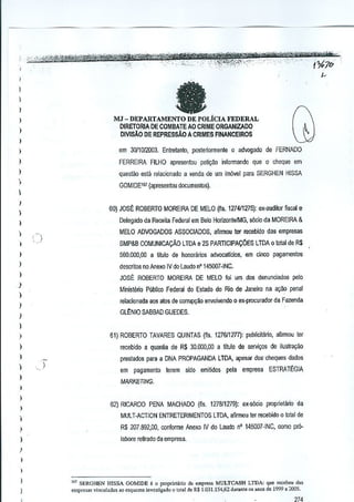 fa

I
)

I

MJ - DEPARTAMENTO DE POLiclA FEDERAL
DIRETORIA DE COMBATE AO CRIME ORGANIZADO
OlVISAQ DE REPRESSAO A CRIMES RNANCEIROS

I
)

,

)

em 30/1012003. Enire!anio, posteriormenle 0 advogado de FERNADO

)

FERREIRA FllHO apresenlou peliQao infmmando que 0 cheque em

)

questa-a esla relacionado a wnda de urn irn6vel para SERGHEN HISSA

,
)

GOM!DE161 (apresenlou documentos).

I

60) JOS~ ROBERTO MOREIRA DE MELO (fis. 1274/1275): ex-audi!or fiscal e

I

,,

Delegado da Receita Fe!.Ieral em Bela Horizonte1MG, sOcia da MOREIRA &

I

550.000,00 a titulo de honorarios advocallcios, em cinco pagamentos

)

descritos no Anexo IV do Laudo n' 145007 ·INC.

)

MELO ADVOGADOS ASSOCIADOS, afirmou ter recebido das empresas
SMP&B COMUNICACAo

)

LTDA e 25 PARTICIPAC6ES

LTDA 0 total de R$

JOsE: ROBERTO MOREIRA DE MELO foi urn des denunciados pille

.1

Ministerio Publico Federal do Estado do Rio. de Janeiro na a',W penal

)

relacionada aos alas de COlrupyaO envolvendo 0 ex-procurador da Fazenda

)

GLt:NIO SA8BAD GUEDES,

)

I
)

61) ROBERTO TAVARES QUINTAS (ffs. 1276/1277): publicitMo, aflrmou ter

)

recebido a quantia de R$ 30,000,00 a tftulo de servi~os de iluslra~ao

,
I

preslados para a DNA PROPAGANDA LTDA, apesar do<rclE~quesdados
)

em pagamento terem sido emitidos pela empresa ESTRATEGIA

)

,

MARKETING.

)

,
)

62) RICARDO PENA MACHADO {fis, 127811279): ex-s6cio proprietano da
MULT·ACTION ENTRETERIMENTOS LTDA. afirmou ter recebido 0 total de
R$ 207.892,00. conforme Anexo IV do Laudo nO 145007-INC, como pm-

I
)

laoore reUlado da empresa.

I
)

I
)

", SERGHEN H1SSA GOMIDE 0 0 proprio!",io d. e"'presa MULTCASH LTDA: qne r""cbcu d..
osqLlCm" inv"tig.do 0 loto1 de R$ 1.031.151,62 du","le 0' alIOSde 1999 • 200,.

empr"-"', v;Llcu1ada.,o

 