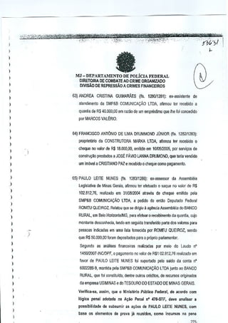 I
)

fa

)
)

I

MJ - DEPARTAMENTO DE POLicIA FEDERAL
DIRETORIA DE GOMBAlE AO CRIME ORGANIZADO

)
)

DIVlsAO DE REPRESSAoA CRIMES FINANCEIROS

)

63} ANDREA CRISTINA GUIMARAES (ns. 128011281): ex-assistente

I

de

)

atendimento da SMP&B COMUNICA~Ao LTDA, afirmou ler recebido a

)

quanlia de R$ 40.000,00 em razao de urn empresUmo que Ihe for concedido

)

por

MARCOS VAl~RIO.

)

I

64} FRANCISCO ANT6NIO DE LIMA DRUMMOND JONIOR (fts. 128211283):

)

proprietario da CONSTRUTORA MARKA LTDA. afirmou ter recebido 0

)

cheque rro valor de R$ lB.OI)(),OO,emilfdo em 10f{lS1200S, por servi<;os de

)

)

constru«iio prestados a JOSt FAvlO LANNA DRUMOND, que teria vetldido

)

urn im6'lel a CRISTIANO PAZ e recebido 0 cheque como pagamen!o.

I
)

65} PAULO LEITE NUNES (fis. 1283/1286): ex-assessor

)

da Assembli~ia

Legislativa, de MInas Gerais, afirmou ter efeluado 0 saque no valor ce R$

)

102.812,76, realizado em 3110812004 alraves de cheque emitido pela

)

SMP&B COMUN1CAI;.iiO LTDA, a pedido do entao Deputooo Federal

)

ROMEU QUEIROZ. Relatou que se diIigiu il agenGi~ Assemblei~ do BANCO

)
)

RURAL, em Bela Horizon!eIMG, para efutuar 0 recebimento da quantia, cujQ

)

monlanle desconhecia, lendo em seguida transferidc parte dos valores para
pessoas indicadas em uma lisla fornecida por ROMEU QUEIROZ, sendo

)

)

)
)
)

)
)

que R$ 50.000,00 foram depO$ilados para 0 pr6prio pilrtamentar.
S€gu~do as anillis€s flnanceiras reali~adas por meio do Laudo nO
145012007-INCIDPF, 0 pagamenlo no valor de R$l 02.312,76 realizado em
favor de PAULO LEITE NUNES foi suportado pclo saldo da conla n'

)

6002289-9, mantida pela SMP&B COMUNICA9AO LTDA junto ao BANCO

I

RURAL, que Ioi oonstituldo, dentre oulros credltos, de recursos originados

)

da empresa USIMINAS e do TESOURO DO ESTADO DE MINAS GERAIS.

I

Veriiica-lle,

I

16g1ca penal adotada na A;1to Penal nO 471l-STF, deve ~nalisar a

)

)
)

possibllidade

assim, que 0 Ministeric Publico Federal, de acordo com

de subsumir as al;oes de PAULO LEITE NUNES, com

base os elementos de prova ja r~unido~, como incUfsas na pena
,)7~.

 