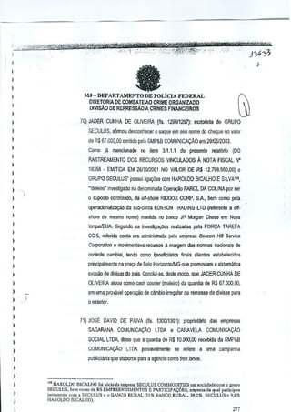 I
I

a

)

I

MJ - DEPARTAMENTO DE poLiClA FEDERAL

)

OIRETORlA DE COMBATE AD CRIME ORGANIZADO

)

DIVlSAo DE REPREssAo ACRIMES FINANCEIROS

)

I

70) JADER CUNHA DE OLIVEIRA (lis. 129611297): mololista do GRUPO

)

SECULUS, aflrmou desconhecer 0 saque em seu nome do cheque no valor

)

de R$ 67,000,00 emitido pela SMP&B COMUNICACAo em 2910512003.

)

Como ja mencionado no item 3.1.1.1 do prescnle relat6ria (DO

)

RASTREAMENTO DOS RECURSQS VINCUlADOS

I

16358 - EMITIDA EM 2611012001NO VALOR DE R$ 12.79a,560,OO) Q

)

GRUPO SECULUS" possui liga~oes cem HAROlDO BICALHO E SILVA1~,

)

)
)

A NOTA FISCAL N"

"'doleim' invesUgado na denominada Or>e!~ao FAROl DA COLINA porser

.

o suposto controlac[o, da off-shore RIDDOX CORP. SA. bern como peta

I

operacionaliza<;ao da sutK.onta LONTON TRADING LTD (refarenle a off-

)

shore de mesmo nome) m,miida no banco JP Morgan Chase em Nova

)

lorqueJEUA. Segundo as invesUg~Qes realizaclas pela FOR9A TAREFA

)

CC-5, fefefida conla era adminislrada pela empresa Beacon Hill Sefl/ice

)

Corporation e mOllimentava recursos 11margem das normas nacfonais de

)

controle cambial, tendo como beneficiarios finals ciienles estabelecidos

I
)

p~nGipelmente na praya de Belo HorizontelMG que promoviam a sistematica

)

evasao de div[sas do pais, Conclui-se, desle modo, que JAOER CUNHA DE

)

OLIVEIRA atuou como cash courier (maleiro) da quantia de R$ 67.000,00,

)

em uma provdvei operayao de c~mbio irregular ou remessa-de divisas para

)

o exterior.

)
)

71) JOSE DAVID DE PAIVA (fls, 130011301): prop~elario das empresas

)

SAGARANA

I

COMUNiCA9AO

LTDA e CARAVELA

COMUNICA9iiO

SOCIAL LTDA, disse que a quanUa de R$ 10,000,00 recebida da SMP&B

)

COMUNICAQAO

)

LTDA provavelmente

5e refere a uma campanha

publicilMa que elaborou para a ag~ncia como free lance.

)
)

I
I
)

•,

'" HAROLDO BlCAU!O [oi >lido do cmpresa SECUlUS COMMODmES Om S<lciodade COmO grupo
oem COmOd. RS EMPREENDlMENTQS IZ?ARTIC!?ACOES,
.mp"".
da quo1 p"r1icipoo
i,mtamcnl" com a SECULUS e 0 llANCO RURAl (51% BANCO RURAL. 39.2% SECULUS c 9,8%
!{AROLDO DlCALHO) .
SECULUS,

177

 