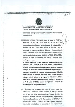 j"-- ..'.),, , , ....".
.: ..
)<=;"'~&~:'--'

.....

,-~"",

,~'

,

~

, .....i.:'--.'-":",.;', .. · ':'·~~'-;""·<':'>iii:"-~·'!'''''.'''''.. - ...."
...•. <.,.....,"_:'~,"x,'/.c-'.,
.. _
~'$r~
,', .._

..

i

",(,}1-[

I

)

>--

)

.

M.J - DEPARTAMENTO DE POLiCIA FEDERAL
D!RETORIA DE COMBATE AO CRIME ORGAN!ZAOO
DIVIS.!.O DE REPRESsAo A CRIMES FINANCEJROS

)

I
I

ou cantora au como apresentadora de TV OUde eveotos, nao se recordando

)

para qUJI clienle.

)

(

)
85) RODRIGO BARROSO FERNANDES: diretor de tealro da FUNDAQAJ

)

comoV

)

MUNICIPAL DE CULTURA, tendo atuado no ano de 2004

I

coordenador da parle financeira do comile eleitol<ll do enlao c<mdid~to a

)

Prefeitura de BELO HORIZONTE, FERNAOO PIMENTEL, Ao ser

)

perguntlldo par qual motivo recebeu em 1210812004 Q cheque emilido pela

)

SMP3B COMUNICAQAo LTDA no valor de R$ 247.167,36, bem como qual

)

a ortgem eo deslino desle recurso, RODRIGO BARROSO FERNANDES sa

I

reservou ao direito da pefmanecer em silencio a somenle preslar

I
)

declara0es em julzo.

)

o sil~nclo adolado por RODRiGO BARROSO FERNANDES em reiagao

)

ao destino dado it quantla de RS 247.167,36 constitui 0 ovento material

)

do crima de )avagem da dlnheiro, haja vista qua demonstra em 5i s~a

)

inlan~liode aruar como inlermediario da trans3~iio para encobrir 0

)

verdadeiro baneficilirio

)

pelo ESQUEMA

MONTADO POR MARCOS VALERIO. Desta forma, cabo ao Minlsterio

)
)

de Il/CUr50S movlmentados

Publico
)

Federal verifiear

se as a~i)asde RODRIGO BARROSO

)

FERNANDES elltao ineursas na pena prevlsta no artigo 1', inc]sQs V, VI

)

e

)

Qutras dillglinclas casQ julgue necessario.

VII, cia Lei n' 9.613JfS!l8, devendo ser requl5itada

a realiza~ao de

)
)

86) JOAO HERALDO DOS SANTOS LIMA: diretor do BANCO RURAL SIA,

)

informQu que a transfenlncia bancaria no valor de R$ 25.000,00, realizada

)
)

I
I
)

)

~

em seu favor pela SMP&B COMUNICA~Ao LTDA no dia 16105I2D03, diz
respeito ao pagamento pela venda de 04 (qualm) loles do emproendimento
Condomlnio Campo Grande de Vila Rica, adquiridos por CRISTIANO DE
MELO PAZ e RAMON CARDOSO HOllEBACH

(fornm apresentados

documentos comprobat6Tios da comercializ~o

da empreendimer.to

i

 