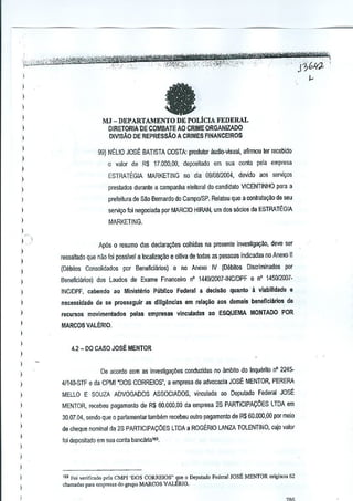 "',0"

,-,',,'

'"-

"-'_'''''$'''.0''''~~'-'.,

'jid/0;.,;-<~t#Ef.Jk"-W:''j!j%''tk~': '.':7':'-',""-','

,.:

i;

,-"',"'-,,-,'

'-''-mWtmytqW-''@i'i'ff'fWffW?~'

"''_''''', -.-_",
- ',"::;'
, '.'"

'T-JX-qf?J{;:':'::',",:,g~,~:;,,!,~y,.';,,<~, - '",",
'i

"J ,GI(Jo

I
)

a

)
)

I
I
)
)

)

I
)

MJ -DEPARTAMENTO DE POLiclA FEDERAL
DIRETORIA DE COMBATE AO CRIME ORGANlZADO
DlV]SAO DE REPREssAO A CRIMES FINANCEIROS
99) NELIO JOSE BATISTA COSTA: produtw audio--visual, afirmou ler recebido
o valor de R$ 17.000,00, depositado em sua wnla

pela empresa

ESTRATEG1A MARKETING no dia 09{()8j2004, devido aos serlli~os

I

preslados durante a campanha eleioral do candidato VlCENTINHO para a

I

prefeitura de S~o Bernardo do CampolSP. Relalou que a conlrala<;~ode seu

I

serlliCOfoi negociada par MARCIa HIRAN, urn dos s6e1osda ESTRATEGIA

)

MARKETING.

I
I
)

I
I

Ap6s 0 resume das declara~oes colhidas na presente in~estigac;i!o, deve ser
ressaltado que nao loi passlvel a locaijzar;ao e oiUvade odes as pwsoas indicadas no Anexo II
(oebilos Consolidados par Beneficiarios) e no Anexo IV (oebitos Discriminados por

)

Beneficiarios) dos Laudos de Exarne Financeiro nO 1449!2007-INCIDPF e nO 1450/2007-

)

INCIDPF, cabendo ao Ministerio Plibllco

)

necessidade de se pros5eguir as dil!gencias em rela~ao aos demais b&neflciarlos d&

I

recursos movimentados

)

MARCOS VALER!O.

Fed~ral a declsao quanto a vlabll1dade

pelas empresas vinculadas

&

ao ESQUEMA MONTADO POR

)

I

4.2 - DO CASO JOSE MENTOR

)

)
)

Oe acorda com as invesUga¢es conduzjdas no ~mbitQ do InquM!o nO 2245-

)

4/140-STF e da CPMI :OOS CORREIOS-, a empresa de advocacia JOSE MENTOR, PERERA

)

MELLO E SOUZA ADVOGAOOS ASSoC1ADOS, vinculada ao Deputado Federal JOSE

I

MENTOR, recebeu pagamento de R$ 60.000,00 da empresa 25 PARTICIPAQOES LTDA em

)

30,07,04. sertdo que 0 parlamentar larnhern recebeu outro pagamento de R$60,QOO.oo por meio

I

de cheque nominal da 2S PARTICIPACOE5 LTDA ~ ROGt.RIO LANZA TOLENTINO, cujo valor

I

foi depositado em sua conta bancarla'i9,

)
)

)
)

I

,

'" For v.,ificado pol" Cl-1Pl'DOS CORREIOS" que 0 Dopm.do Fedora! JOSE MENTOR origioou 62
chamad" pam e"'pre,,, do,grupo MARCOS VALERIO.

 