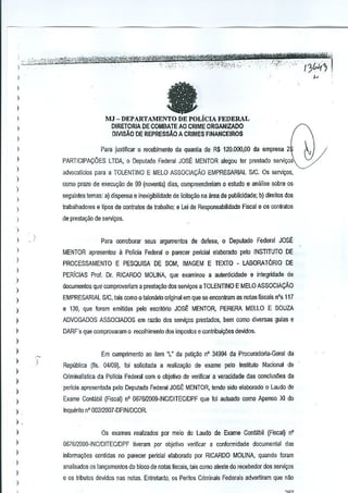 fa

I
I
)

I

MJ - DEPARTAMENTO DE POLicIA FEDERAL
DIRETORIA DE COMBATE AO CRIME ORGANIZADO
DIVISAO DE REPRESSAo A CRIMES FINANCEIROS

)

I


Para justilicar 0 recebimento da quantia de R$ 120.000,00 da empresa 2

)

PARTICIPA<;:OES LTDA, 0 Deputado Federal JOSt. MENTOR alegou ler preslado servi9OS

)

advocaticios para a TOLENTINO E MELO ASSOCIACAO EMPRESARIAL SIC. as s€rvi~os,

-

)

como prazo de execu9ao de 90 (noventa) dias, compreenderiam 0 estudo e analise sobre os

)

seguintes temas: a) dispense e inexigibilidade de licilaCao na area de publicidade; b) direitos dos


)

jrobathadores e tipos de contratos de trabalho; e Lei de Responsabilidade Fiscal e as conlralOs

)

de presta9ao de servi9Qs.

)
)
)

)

I

)

Para corroboraf seus argumcnlos de defesa, 0 Deputado Federal JOSE
MENTOR apresentou

11Policia Federal 0 parecer pericial elaborwo pelo INSTITUTO DE

PROCESSAMENTO E PESQUISA DE SOM, IMAGEM E TEXTO - LABORAT6RIO DE
PERiclAS Prof. Dr. RICARDO MOLINA, que examinou a au!eoticidade e integridada da

)

)

documentos que comprovariam a presta,ao dos servicos a TOLENTINO E MELO ASSaCIACAO

)

EMPRESARIAL SIC, tais como 0 talonMo oJiginalem que sa enconlram as notas fiscais n'.5 117

)

e 130. que foram emitidas pelo esclitorio JOSE MENTOR, PERERA MELLO E SOUZA

)

ADVOGADOS ASSOCIADOS em ra;:ao oos servi9Qs prestaoos, bem como diversas guias e

I

DARF's que comprovaram 0 recolhimento dos imfXlslos e contribui¢es devidos.

)
)

)

I
)
)
)

I

Em cumprimenlo ao item "L" da petil;M n' 34994 da Procuradoria-Geral de
Republica (ns. 04109). loi solicitada a realiza9ao de exame pelo Institulo Nacional de
CriminalTstica de Pollcia Fedeml com 0 objelivo de verifiear a veracidade das condus1'Jes da
perlcia apresenlada pelo Deputado Fedeml JOSE MENTOR, tendo sido elaborado 0 Laudo de
Exame Contilbil (Fisc~l) n' 067612GM-INCIDITECiDPF que !oi ~ulualo como Apenso XI do
lnquerito n·00212007-DFINIDCOR.

)
)

Os exames realizados par meio do Laudo de Exame Contabil (Fiscal) n'

)

067612009-INCIDITEClDPF liveram por objetivo verincar a conformidade documental das

I

informa(:6€s contidus no parecer perici~1 elabor<ldo por RICARDO MOLINA quando foram

I

I
)

an~lisados os tan9amentos do bloco de nolas fiscais, lilis como ates!e do receb€dor dos servi,os
e os tributos devidos nas notns, Entretanto, os Peritos Criminais Federals advertlram que n~

'-./

 