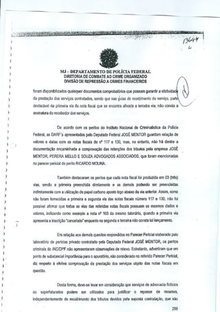 )
)

I
MJ-OEPARTAMENILiCIAFEDERAL
DIRETORIA DE COMBATE AO CRIME ORGANIZADO

I
)

DIVISA.O DE REPREssAo A CRIMES FJNANCEIROS

I
)

IDram disponib:lizados quaisquer documentos comprobat6rios que possam garan!ir a efeHvidad'

)

da presta~~o dos servi,05 C(lniraiados, sendo que nas guias de recebimenio do servi~o, part'

)

destacavel da primeira via da nola fiscal que se enoonlra afixada a lerceira via, nilG consla a ',,--/

)

assina1ura do re8ebedOl dos servic;os.

)

De acorda com os perilos do Instituto Nacional de Climinalfs~Ga da Policia

)

Federal, as DARF"s apreseowdas pelo Deputado Federal JOSE MENTOR gµardam rela9ikl de

)
)
)

, "

valores e dalas com as nolas iiseals de nO 117 e 130, mas, no en(anto, nao hi] dentre a
documenlay1!o encaminhada a comprovayao das reteny6es dos tributos pela empresa

JOsE:

)

MENTOR, PERERA MELLO E SOUZA. ADVOGADOS ASSOCIAOOS, que foram menciDnad;Js

)

no parocer pericial do perita RICARDO MOUNA.

)
)
)
)
)

)
)

Tambem destacaram os peritos que cada nola fiscal foi produzida em 03 (~s)
vias, sendo a primeira preem;llida diretamente

8

as demais podendo ser preenchidas

indiretamenle rom a uWiza,ao de paper carbono aposto logo abaixo cia via anterior. Assim, como
~ao fmam forneeidas a primeira e seaunda via das notas fiscais nlimero 117 e 130. nao foi
p-ossivel afirmar que lodas as vias das referidas noms fiscais possuem os mesmos dados e

)

valores. indicando como excmplo a nota n" 103 do mesmo !aronlino, quando a primeira via

)

apresenta a ioscri98o "cancelado" enquanlo

na segunda e terceira nao consta lal-ianc;amenlo.

)
)

Em relaqao ~os demais quesitos respondklos no Parecer Pericial elaborildo pelo

)

laboratbrio de periclas privado coniiatado pelo Depulado Federal JOSE MENTOR, os peritos

)
I
I

I
)

I
I
I
I

,

criminais do INC/OPF nao apresenlaram observa¢es de relevo. Enlrelanlo, advertiram que um
ponto de substandal impoiUlm;ia para 0 apurat6rio, nlio considerado no referido Parocer Penciar,
di~ re!i~10 a efeliva comprovali~o da presta~o dos serviyos objelo das nolas fiscais em
queslJo.
Dcsla fonna, deve-se lev~r em cl.lnsideril9ilo que servio;;osde advocacia r.cUcios
ou superfaturados

podem ser utilizados

para juslificar

0 repasse

de

reculSOS,

independenlemenle do recolhimenlo dos tribulos devidos pela suposla contratal'~o, que silo

288·

 