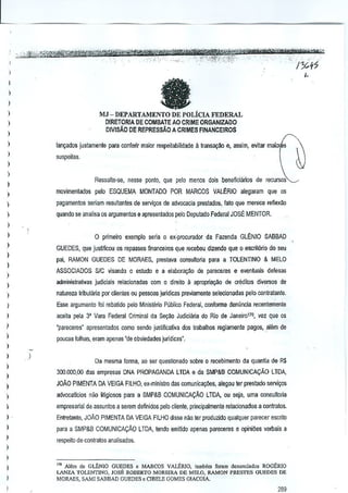 e

I
)
)
)

MJ - DEPARTAMENTO DE POLiCIA FEDERAL

I

D!RETORJA DE COMBAlE AO CRIME ORGANIZAOO
DIVISAD DE REPRES$Ao A CRIMES FINANCEIROS

)
)

lan~ados justamente para conlenr maior respeitabilidade ~ Iransa~ao e, assim, evilar

)

maiOr'

suspeitas.

~

)

)

Ressalte--se, nssse ponto, que palo menos dois beneficiarios de recursos'

)

movimentados pelo ESQUEMA MONTADO POR MARCOS VALERIO aiegaram que os

)
)

pagamenlos seriam resultantes de servi9Qs de advocacia prestados, lata que merece refiexao

)

quando se analise os argumentos e apresenlados pelo Deputado Federal JOSE MENTOR.

)
)

o plimeiro exemplo seria 0 ex~procurador da Fazenda GLENID SABBAD

)

GUEDES, que justificou os repasses financeiros que I€cebeu dizendo que 0 escrit6rio do seu

)

pai, RAMON GUEDES DE MORAES, prestava consulloria para a TOLENTINO & MELO

)

ASSOCIADOS SIC visando 0 estudo e a elabora~ao de pareceres e eventuai. defesas

)

aamillislralivas judiciais relacionadas com a direito a aproprial,:l!o de creditos diversos de

)
)

natureza liibulilria por clientes au pesso8S jurldicas pre~iamente selecionadas pelo contralante.

)

Esse al9umenlo !oi rebatido pelo Minislerio Publico Federal, cooforme den(mcla recentemente

)

aceila pela 3' Vara Federal Criminal da Seyib Judiciliria do Rio de Jeneiro170, vez que c,s

)

'pareceres' apresentados COmo sendo justificativa dos trabalhos fe{liamente pagos, atem de

)

poucas fothas, eram apenas "de abviedades juridicas".

)

)
)

)

I

De mesma forma, ao sel question ado sobre 0 recebimenlD da quantia de R$
300.000,00 das empresas DNA PROPAGANDA LTDA e da SMP&B COMUNICA<;:Ao LTDA,

)

JOM PIMENTA DA VEIGA FILHO, ex"mlnistro das comunica~oes, alegou ter prestado servi~os

)

advocatlcios nao titigiosos para a SMP&B COMUNICACAO LTDA, Oil seja, uma consultoria

)

empresarial de. assunlos a selem definidos peto cliente, principalmenle relacionados a contr<ltos.

I

Entreronto, JOAO PIMENTA DA VEIGA FILHO disse Mo rer produzido quakjuer parecer escrilo

)

para a SMP&B COMUNICA<;:AO LTDA, tendo emitido apenas pareceres e opini~es verbais a

)

respeito de contratos an~lisados.

I
I
I
I
)



,,. A16m ce GLbNIO GUEDES c MARCOS VALERIO, tomb<m foram denunciado, ROGER!O
LANZA. TOl..cNT1NO, JOSE ROBERTO MOREIRA DE MELD, RAMON PRE.~TES GlJEDES DE
MORAES, SAM] 5MBAD GUEDES 0 ClBELll GOMES GIACOIA.

289

 