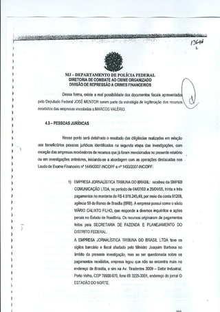 ,

..

,--,..

'-"""'~"""""-

"--'-"./"""~~

'i;:;;ff,"~

.
..

.'.. -, , .-.
-

,.' . .. ,
.
.'.' - -,'- 4fi,'Cf®t'i"t*i1I'~>0'4'&':,
.. " .. ,',..
"
" ".-_ ,>"'>-",
_.. ,' ..//rl"
'1../,,/
..".' ,.':_
"
"".'.' ",u,<,:_,,'):>._:,::, .•• ,,':"" _:"X"'-->':: ,':" "_,' 'i: ." _.'

"

I
)

--

)
)

)

MJ ~ DEPARTAMENTO DE POLiCIA FEDERAL
OIRETORIA DE COMBATE AO CRIME ORGANIZAOO

)

DIVlSAo DE REPRESSAO A CRIMES FINANCEIROS

)
)

Dessa forma, existe a real pos:;ibilidade dos documentos ffsC<lis apresentad,

)

pelo Deputado Federal JOSE MENTOR serem parte da estrntligia de legilimlli)Jo

)

60S

mcursos

recebidos d;JSempresas vinGulad~s a MARCOS VALERIO.

)

I

4.3- PESSOAS JURIOICAS

)
)



Nesse ponto sera detalhadQ 0 resuttado das diligencias realiz~das em relar;ao

)

aos beneficiarios pessoas jurtdicas lIJentfficadQ~ na segunda elapa das investiga<;lles, com

)

exceyao das empresas recebedorES de recursos que jil furam mendonadOl>no presente relal6rio

)

ou em invesUga¢es anleriores, iniciando-se a abordagem (;Om as opera~Ms deslacadas nos

)

Laudo de Exame Financeiro nO 144912007-INCIDPF e n"145012007 ·INC/DPF:

)
)

)

1) EMPRESA JORNALisTICA TRIBUNA DO BRASIL: recebeu da SMP&B

)

COMUNICA(,:AO LTDA, no periodo de 04107103 a 26104{05, Irinla e Ir';s

)

pagamenlos no montanle de R,$4.976.245,49, por meio da conta 6126B,

)

agenda 59 do Banco de Brasilia (BRB). A empresa possui como 0 s6cio

I

MARIO CALiXTO FILHO, que responde a diversos inquertlos e a¢es

)

penais no Eslado de Rondonia. Os r!l{;ursos originararn de pagamentos


)

)

feilos pela SECRETARIA DE FAlENDA
)

E PLANEJAMENTO

DO

DISTRITO FEDERAL.

)

_A EMPRESA JORNALiSTICA TRIBUNA DO BRASIL LTDA leve os

)

sigilos bancMo e fiscal afaslado pelo Ministro Joaquim Barbosa no

)

ambito da presente invesligayao, mas ao ser queslionada sabre os

)
)
)

I
)

•
I
)

pagamentos r!l{;ebidos, empresa iegQu que nile se enconlra mais no
endere<;o de Brasilia, e 8im na Av. Tiradente~ 3009 - Setor Industrial,
Porto Velho, CEP 78900·970, rone 69 3225·3001, endere90 do jomai 0
ESTADAo DO NORTE,

 