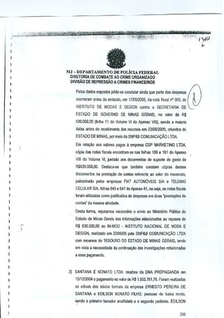 ,

fa

)

I
)

)

MJ - DEPARTAMENTO

DE POLiclA

FEDERAL

DIRETORIA DE COMBATE AO CRIME ORGANIZADO

)

OIVISAO DE REPRESSAo A CRIMES FINANCEIROS

I

I
I

Pelos dados e~postos p6de..se constatar ainda que parte das despesas
ocorreram antes da emiss:lo, em 17/0512005, da nota fiscal n' 003, do

)

INSTITUTO DE MODAS E DESIGN contra a SECRETARIA DE

I
ESTADO DE GOVERNO DE MINAS GERAIS,

I

no

valor de R$

)

630.000,00 (fulha 11 do Volume VI do Apenso VIII), sendo a maieria

I
I

dales antes do fa;ebimento dos recursos em 2310612005, oriurldos do
ESTADO DE MINAS, pormeio cia SMP&B COMUNICA9Ao

)

LTDA.

Em rela9ao aos ~alores pagos a emprosa CSP MARKETING LTDA,

)

c6pia das natas fiscais encontram-se nas folhas 189 e 191 do Apenso

I

VIII do Volume VI, juntado aos documenios de suporte do geslo de

)

R$530,OOO,oo.Deslaca·se que lamlkm conslam cOpies desses

)
)

documentos oa prest~M de contas referente ao valor do mecenato,

)

patrocinado pelas empresas FIAT- AUTOMOVEIS SIA e TElEMIG

)

CElULAR SIA, folhas 643 8 647 doApenso 41, ou seja, as notas fiscais

I

foram utilizadas como j~sUficaUva de despesas em duas "preslal,i.ies de

)

conlas" da mesma aUvidade.

)

Desta forma, feputamos necessaria

)

envio ao Ministerio Publico do

Eslado de Minas GeJ<lis dns informagCies relacionadas ao repasse de

)

I

0

)

R$ 630.000,00 ao IN·MOD • INSTITUTO NACIONAL DE MODA E

)

DESIGN, realizado em 23/06/05 pela SMP&B COMUNICACAo

)

com recursos do TESOURO DO ESTADO DE MINAS GERAIS, tendo

)

em vista a necessidade da continua~iio das Investigagoes relacionooas

)

a esse pa9ameno.

LTDA

)

I
)

3) SANTANA E NONATO LTDA: recebeu da DNA PROPAGANDA em

)

t 511212004a pagamento no valor de R$ 1.803.761,76. Foram realizadas

I

as oitivas dos s6cios formais da empresa ERNESTO PEREIPJI DE

I

SANTANA e EDILSON NONATO FlLHO, pessoas de baixa rendn,

)

sendo 0 primeiro lavr;Jdof analfabelo e 0 segundo pedreiro. EDILSON

I
)

295

 