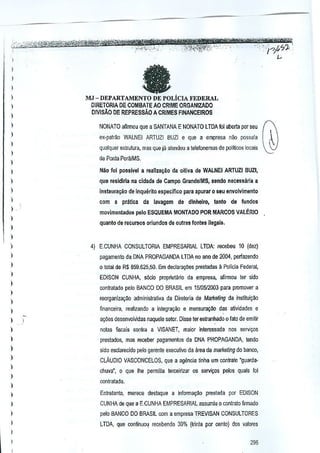 '.,'

'-'

.,~.'

','-

•

n."

'TmOh!f~z?;;,WW3P.

,,';:;~'~<~S$~),0:f,w~'Wt1f;~wr~1~;lfft-,,:.,,,,::
'.' "'::'J''1-?Jt~:L,:
,
I

•

,"

,

"

~

)

I
I

I
I

MJ - DEPARTAMENTO DE POLIcIA FEDERAL

I

OIRETORIA DE COMBATE AO CRIME ORGANIZAOO
DIVlsAO DE REPRESsAO A CRIMES FINANCEIROS

)
)

NONATO afirmou que a SANTANA E NONATO LTDA fal abelia por seu

)

ex-palma WALNEI ARTUZI BUZI e que a empresa nao possuia

I

q'Ja!quer eslruh.ra, mas que ja ale~deu a lelefonemas de poll~cos locals

)

de Ponta PorMMS,

I
I

Niio fill possivel a reallza~ao da oitiva de WALNEI ARTUZI BUZI,

)

que residlrla na cidade de Campo Grande/MS, sendo necessaria a

)

instaura~(/

)

))
)

de inqueritoespaeifico

com a pnltica
.

'

para apurar 0 seu ellvolv!m~nto

da lavagem de dlnheiro,

tanto do fundos

movimentados p{llo ESQUEMA MONTADO POR MARCOS VALERIO
quanto de recursos orlundo$ de oulras fontes ilagals.

)

)

4) E,CUNHA CONSULTORIA EMPRESARIAL LIDA: focebeu 10 (dez)

)

pagamento da DNA PROPAGANDA LTDA no ano de 2004, perfazendo

)

o total de R$ 659.625,50. Em doclara0es prestadas ~ Polieia Federal,

)

)

EDISON CUNHA, s6eia propnetano de empresa, afinnou ter sido
contratado pelo BANCO DO BRASIL em 1510512003para promover a

)

)

reorganlza9~0 administrativa da Diretoria de Maiketing da institui9io

)

financeira, realizando a integri19ao e mensuraqro des atlvidades e

)

a0es desenvclvidas naquele setor. Disse ler estranhada 0 falo de emilir

)

nolas fiscais contra a VISANET, maior interessada nos sgr1li<;os

)

prestados, mas reeeber pagamentos da DNA PROPAGANDA tendo

)

side esdareddo pelo gerenle executive da area de mlllkeling do banco,

)
)

)
)

CLAUDIO VASCONCELOS, que a ag&ncia linha um contrato "guardachuva", 0 que Ihe permiUa terceirizaf os servi~os palos quais foi
contratad-a.

I

Entretanlo, merece destaque a informa~ao prestada por EDISON

I

CUNHA de que a E.CUNHA EMPRESARIAl assumiu 0 contrato flrmado

I

pelo BANCO DO BRASIL com a empresa TREVISAN CONSULTORES

)

LTDA que continuou recebendo 30% (trinta par cento) dos vslorcs

I
I

296

 