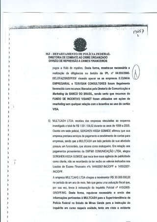 fa

I
)

MJ - DEPARTAMENTO DE POLicIA FEDERAL
DIRETORIA DE COMBATE AO CRIME ORGANIZADO
olvrsAo DE REPRESsAO A CRIMES FINANCEIROS

)

)
)

pa90s a titulo de royalties, D~sla forma, mostra-se necesdrla a

I

realiza9ao de diligencias no ambito do IPL n' 04.55512006-

)

DELEFAZJSRJDPFIDFvisando apurar sa as empresas E.CUNHA

)
)

EMPRESARIAL 0 TERVlSAN CQNSULTORES loram ilegalmente

I

favorecida com recursos liberados pera Diretoria de Comunica~ao e

)

Marketing do BANCO DO BRASIL, sendo carto que recursO!l do

)

FUNDO DE INCENTIVO VISANET foram,utlllzi!<lClS em a~6es de

)

rmarketing sem qualquer rela~§o com 0 Incentivo ao usc do cartao

I

VISA.

)
)

5) MULTCASH LTDA: recebsu

)

dJS

empresas vinculadas ao esquema

)

investigado 0 total de R$ 1.031.154,62 durante os MOO de 1999 a 2005.

)

Ouvido em seda policial, SERGHEN HISSA GOMIDE aftrmou que sua

)

empresa prestava servi(;Osde pa~amento

)

possuiu urn funcionario, que atuava como motoqueiro, Em rel~~o aos

I

pagarnentos provenientes da SMP&B COMUNICA~AO

)

)

)

)
)
)

LTDA, alegou

SERGHEN HISSA GOMIDE que nuca teve essa ag§ncia de publicidade

)

)

de conlas para

empresas, sendo que a MULTCASH em lodo periodo de sua atividade

)

)

II recebimenlo

)

como cliente, n~o se recordandode ler reelba as valores indicados nos
Laudos de Exame Financeiro n's 144912OO1"INC/DPF e 1450/2007, INC/OPF.
A empresa MULTCAHS LTDA chegou a movimentar R$ 30,000.000,00
no perloda de urn ana de meio, lata que gerou uma autuayiio fiscal que,
por sua Val, levau a instaUlByao do Inquerilo Policial nO 41512005-

)

SR/DPF/MG.

)

Inlormaqoes pertinentes a MULTCASH para a Superintendlincia

)

Pollcla Federal no Estado de Minas Gerais para a Instru~iio do

)

inquerito em CUffiO naquela unidade, tanto em Vista 0 evldente

)
)

,

Desta lonna, reputa-se necess3rio

0 envio das
da

 