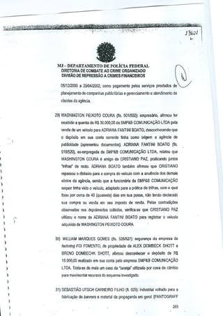 , ,.,.,0 e, "_."

fa

MJ - DEPARTili-IENTO DE POLicIA FEDERAL

~

OIRETORIA DE COMaATE AO CRIME ORGANIZ.4.DO
DIVIS.i.O DE REPRESSAo A CRIMES FINANCEIROS
0511212000 a 2910412002, como pagamenlo pelos services prestado5 de
planejamenlo de campanhas publicililrias e gerenciamenlo e atendimenlo de
clienles da agenda.

29) WASHINGTON PEIXOTO CQURA (fls, 501/502): empresario, afirmou ttlr
recebido a quanlia de R$ 30,000,00 da SMP&B COMUNICAvAO LTOA pela
venda de urn velculo para ADRIANA FANTINI BOATO, des()(mhecendo que

,

o dep~to

em sua conla corrente tinha como origem a ag~rlCja de

publicidade (apresentou doc~mentos), ADRIANA FANTINI BOATO (fls,

,

518152l), ex;empregada da SMP&B COMUNICACAo LTDA, relatou que

I

'mihas' de molo. ADRIANA BOATO tamhtlm afirmou que CRISTIANO

WASHINGTON COURA IJ amigo de CRISTIANO PAZ, praUcando juntos

)

repassou 0 dinheiro para a compra do velculo com a anu~ncia OOSdemais

)

s6cios da agencia, sendQ que a funciona~a da SMP&B COMUNICACAo

)

sequer tinna vislo 0 ~ejculo, adaptado para a pra~ca de Irilnas, com 0 qual

)

ficou por cerca tie 40 (quarenta) oias em sua posse, naa tendo dedarado

)

,

sua compra ou venda Em seu imflOsto de renda. Pelas contradil;oes

)

ulilizou 0 nome oe ADRIANA FANTINI BOATO para registrar 0 velculo

)

adquiridode WASHINGTON PEIXOTO COURA,

)

observadas nos depoimBntos colnidos, verifica-se que CRISTIANO PAZ

,

I

30) WILLIAM MARQUES GOMES (fis. 5261527): seguran~a da empresa de

)
fadoTing FCI FOMENTO, de propriedade de ALEX DOMBECK SHOTT e

)

BRENO DOMBECHK SHOTT, afirmou desconhecer 0 deposito de R$

)
)

15,000,00 reallzado em sua conta pela empresa SMP&B COMUNICACAo

I

lTDA. Trata-se de mais um caso de 'Iaranja' UtiliZ3do por casa de Gambio

)

pam movimentar recursos do esquema investigado,

,

)

I
I

,

)

31) SE6ASTIAO UTSCH CARNEIRO FILHO (fl. 529): industlial voltado para a
fabric39!iO c!e bannelS e material de propaganda em geml (PANTOGRAFF

265

 