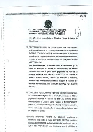 I

fa

)

)
)

MJ-DEPARTAMENTO
DE POLicIA FEDERAL
DJRETORIA DE COMBATE AD CRlME ORGANIZADO
PlVlsAo DE REPRESSAo A CRIMES FINANCEIROS

)

I
)
)

transa~ao 5erem encaminhad'o ao Ministerio pablico do Estado de

)

Minas Gerais.

)
)

45) RENATO BEMFICA VILELA (fis. 8131814): produtor rural, disse nao saber

)

se de falo recebeu no dia 13111/2003 a quantia de R$ 50.000,00 proveniente

)

cia SMP&B COMUNICA9Ao

)

l TDA. lembrandcroo apenas de tel vendido

nessa epoca 50 (cinqOenta) alqueires de terra cia Fazenda Boa Esperan~a,

)

localizada no Municipio de Santo Hip6litolMG, para uma pessoa de nome

)

)

MARCOS MACEDO.

)

Alem do pagamento em 1311112003da quanU~ d&R$ 50.000,00, que fol

)

objeto do Relat6rio de Analise n' 058J2006·DSPAI,os examas

)

financeiros indicaram 02 (dais) oulros pagamentos no valor de R$

I

50.000,00 reallzados pilla SMP&B COMUN1CAljAO am beneflclo de

)

RENATO BEMFICA-VILELA,

)

ocorridos em 19111m03

e 20111/2003,

indicando seu possivel envol~imento na lavagam de din/lelro dos

)

recursos movimentados

)

palo ESQUEMA MONTADO POR MARCOS

VALERIO.

)

)
)

':-

46) CARLOS DAS NEVES GRILO (fis. 1081/1082): pub~cilfuio e eX-Bmpregado

)

da SMP&B COMUNICACAo LTDA em BrasiliafDF, afinmu que os 08 (oito)

)

µ8_gamentos recebidos no total de R$ 50.671,83. conforme analises

)

consubslanciadas no Laudo de Exame Rnanceira n' 145012007·INC/DFIN

)
)

I
)

{Anexa II· Deoitos Consolidados pm Beneficialio}, diz respaito aos salillios
que Ihe eram devidos por seu trabalho de coorden~o

da crta~ao de fMJy8S

de campanha da agenGia.

)

I

47) S~RG'O

RODRIGUES PEIXOTO (fis. 1095/1096): jomalisla,era

a

)

respo.1sfwel pele ediy8:o da revisla CORRENTE CONTINUA. public~~ao

)

intema da ELETRONORTE, tendo sido inicialmenle conlralado par meio da

I

agenda D&M PROP,I.GANDA, enrno delenlora da conta de publicidade da

)

I

269

 