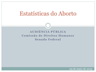 AUDIÊNCIA PÚBLICA
Comissão de Direitos Humanos
Senado Federal
Estatísticas do Aborto
05 de maio de 2015
 
