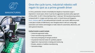 Once the cycle turns, industrial robotics will
regain its spot as a prime growth driver
In China, penetration remains remarkably low despite an impressive surge in
shipments in recent years, driven in part by the aggressive top-down policy approach
of China 2025.1
In 2017, China had fewer than 1 robot per 100 manufacturing workers,
compared with 3+ in Japan and Germany, and 6+ in South Korea and Singapore.
Fanuc, Yaskawa, and ABB are well positioned to benefit. Last month, ABB announced
a new plan to build a $150M factory near Shanghai where it will use cutting-edge
automation and robotics technologies to make robots for automotive, electronics, and
other general industries.
Cyclical trends to watch include:
•	 Industrial augmented reality
•	 Smart manufacturing automations
•	 Fast track prototyping of next-gen products
•	 AI-powered industrial robots for synthetic polymer
•	 Digital twin: improvements in testing and monitoring
•	 Broader adoption of additive manufacturing
•	 Generative design
MANUFACTURING
1
According to the International Federation of Robotics
 