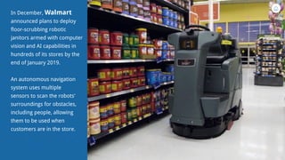 In December, Walmart
announced plans to deploy
floor-scrubbing robotic
janitors armed with computer
vision and AI capabilities in
hundreds of its stores by the
end of January 2019.
An autonomous navigation
system uses multiple
sensors to scan the robots’
surroundings for obstacles,
including people, allowing
them to be used when
customers are in the store.
 