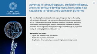 Advances in computing power, artificial intelligence,
and other software developments have added new
capabilities to robotic and automation platforms
The overall ability for robotic platforms to cope with a greater degree of variability
will continue to drive quality improvements in all sectors. Software companies such
as PTC, Cadence Design, Autodesk, Manhattan Associates, and Dassault are helping
companies in manufacturing and industrial automation to unlock the value being
created at the convergence of the physical and digital worlds through IoT, augmented
reality, 3D printing, digital twin, and Industry 4.0.
Key benefits and drivers:
•	 Tighter links between supply and demand
•	 Acceleration of product introduction
•	 Simplification of manufacturing processes for highly customized products
COMPUTING
& PROCESSING
 