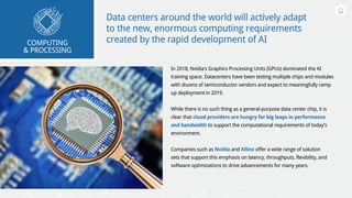 Data centers around the world will actively adapt
to the new, enormous computing requirements
created by the rapid development of AI 
In 2018, Nvidia’s Graphics Processing Units (GPUs) dominated the AI
training space. Datacenters have been testing multiple chips and modules
with dozens of semiconductor vendors and expect to meaningfully ramp
up deployment in 2019.
While there is no such thing as a general-purpose data center chip, it is
clear that cloud providers are hungry for big leaps in performance
and bandwidth to support the computational requirements of today’s
environment.
Companies such as Nvidia and Xilinx offer a wide range of solution
sets that support this emphasis on latency, throughputs, flexibility, and
software optimizations to drive advancements for many years.
COMPUTING
& PROCESSING
 