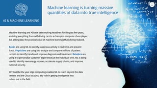 Machine learning and AI have been making headlines for the past few years,
enabling everything from self-driving cars to a champion computer chess player.
But at long last, the practical value of machine learning (ML) is being realized.
Banks are using ML to identify suspicious activity in real time and prevent
fraud. Physicians are using it to analyze and compare millions of patient
records to identify trends and improve diagnosis and treatment. Retailers are
using it to personalize customer experiences at the individual level. ML is being
used to identify new energy sources, accelerate supply chains, and improve
national security.
2019 will be the year edge computing enables ML to reach beyond the data
centers and the Cloud to play a key role in getting intelligence into
robots out in the field.
AI & MACHINE LEARNING
Machine learning is turning massive
quantities of data into true intelligence
 