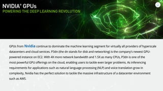 GPUs from Nvidia continue to dominate the machine learning segment for virtually all providers of hyperscale
datacenters and cloud services. P3dn (the dn stands for disk and networking) is the company’s newest GPU-
powered instance on EC2. With 4X more network bandwidth and 1.5X as many CPUs, P3dn is one of the
most powerful GPU offerings on the cloud, enabling users to tackle even larger problems. As inferencing
requirements for applications such as natural language processing (NLP) and voice translation grow in
complexity, Nvidia has the perfect solution to tackle the massive infrastructure of a datacenter environment
such as AWS.
 