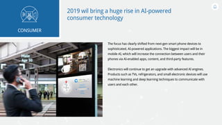 2019 wil bring a huge rise in AI-powered
consumer technology
The focus has clearly shifted from next-gen smart phone devices to
sophisticated, AI-powered applications. The biggest impact will be in
mobile AI, which will increase the connection between users and their
phones via AI-enabled apps, content, and third-party features.
Electronics will continue to get an upgrade with advanced AI engines.
Products such as TVs, refrigerators, and small electronic devices will use
machine learning and deep learning techniques to communicate with
users and each other.
CONSUMER
 