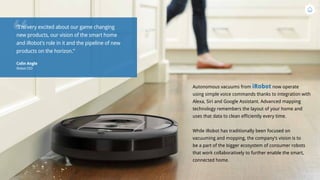 Autonomous vacuums from iRobot now operate
using simple voice commands thanks to integration with
Alexa, Siri and Google Assistant. Advanced mapping
technology remembers the layout of your home and
uses that data to clean efficiently every time.
While iRobot has traditionally been focused on
vacuuming and mopping, the company’s vision is to
be a part of the bigger ecosystem of consumer robots
that work collaboratively to further enable the smart,
connected home.
“
“I’m very excited about our game changing
new products, our vision of the smart home
and iRobot’s role in it and the pipeline of new
products on the horizon.”
Colin Angle
iRobot CEO
 