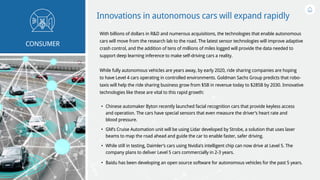 Innovations in autonomous cars will expand rapidly
With billions of dollars in R&D and numerous acquisitions, the technologies that enable autonomous
cars will move from the research lab to the road. The latest sensor technologies will improve adaptive
crash control, and the addition of tens of millions of miles logged will provide the data needed to
support deep learning inference to make self-driving cars a reality.
While fully autonomous vehicles are years away, by early 2020, ride sharing companies are hoping
to have Level 4 cars operating in controlled environments. Goldman Sachs Group predicts that robo-
taxis will help the ride sharing business grow from $5B in revenue today to $285B by 2030. Innovative
technologies like these are vital to this rapid growth:
•	 Chinese automaker Byton recently launched facial recognition cars that provide keyless access
and operation. The cars have special sensors that even measure the driver’s heart rate and
blood pressure.
•	 GM’s Cruise Automation unit will be using Lidar developed by Strobe, a solution that uses laser
beams to map the road ahead and guide the car to enable faster, safer driving.
•	 While still in testing, Daimler’s cars using Nvidia’s intelligent chip can now drive at Level 5. The
company plans to deliver Level 5 cars commercially in 2-3 years.
•	 Baidu has been developing an open source software for autonomous vehicles for the past 5 years.
CONSUMER
 