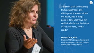 “
“The Holy Grail of delivering
truly autonomous self-
driving cars is almost within
our reach, [We are at] a
point in time where we can
realistically discuss the future
of full autonomy on the
roads.”
Daniela Rus, PhD
Director of MIT’s Computer Science and
Artificial Intelligence Laboratory (CSAIL),
ROBO Global Strategic Advisor
 