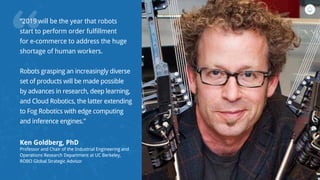 “
“2019 will be the year that robots
start to perform order fulfillment
for e-commerce to address the huge
shortage of human workers. 
Robots grasping an increasingly diverse
set of products will be made possible
by advances in research, deep learning,
and Cloud Robotics, the latter extending
to Fog Robotics with edge computing
and inference engines.”
Ken Goldberg, PhD
Professor and Chair of the Industrial Engineering and
Operations Research Department at UC Berkeley,
ROBO Global Strategic Advisor
 