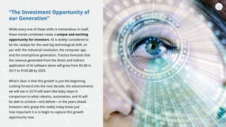 “The Investment Opportunity of
our Generation”
While every one of these shifts is tremendous in itself,
these trends combined create a unique and exciting
opportunity for investors. AI is widely considered to
be the catalyst for the next big technological shift, on
par with the industrial revolution, the computer age,
and the smartphone generation. Tractica forecasts that
the revenue generated from the direct and indirect
application of AI software alone will grow from $5.4B in
2017 to $105.8B by 2025.
What’s clear is that this growth is just the beginning.
Looking forward into the next decade, the advancements
we will see in 2019 will seem like baby steps in
comparison to what robotics, automation, and AI will
be able to achieve—and deliver—in the years ahead.
Investors who grasp this reality today know just
how important it is to begin to capture this growth
opportunity now.
 