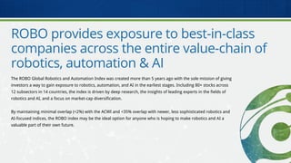 ROBO provides exposure to best-in-class
companies across the entire value-chain of
robotics, automation & AI
The ROBO Global Robotics and Automation Index was created more than 5 years ago with the sole mission of giving
investors a way to gain exposure to robotics, automation, and AI in the earliest stages. Including 80+ stocks across
12 subsectors in 14 countries, the index is driven by deep research, the insights of leading experts in the fields of
robotics and AI, and a focus on market-cap diversification.
By maintaining minimal overlap (<2%) with the ACWI and <35% overlap with newer, less sophisticated robotics and
AI-focused indices, the ROBO index may be the ideal option for anyone who is hoping to make robotics and AI a
valuable part of their own future.
 