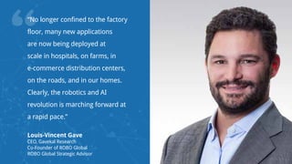 “
“No longer confined to the factory
floor, many new applications
are now being deployed at
scale in hospitals, on farms, in
e-commerce distribution centers,
on the roads, and in our homes.
Clearly, the robotics and AI
revolution is marching forward at
a rapid pace.”
Louis-Vincent Gave
CEO, Gavekal Research
Co-Founder of ROBO Global
ROBO Global Strategic Advisor
 