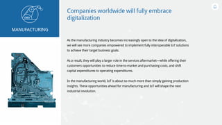 Companies worldwide will fully embrace
digitalization
As the manufacturing industry becomes increasingly open to the idea of digitalization,
we will see more companies empowered to implement fully interoperable IoT solutions
to achieve their target business goals.
As a result, they will play a larger role in the services aftermarket—while offering their
customers opportunities to reduce time-to-market and purchasing costs, and shift
capital expenditures to operating expenditures.
In the manufacturing world, IoT is about so much more than simply gaining production
insights. These opportunities ahead for manufacturing and IoT will shape the next
industrial revolution.
MANUFACTURING
 