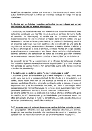 tecnológico de nuestros países que impactaron directamente en el mundo de la
cultura también cambiaron el perfil de los consumos y del uso del tiempo libre de los
ciudadanos.
5-¿Cuáles son los hábitos y prácticas culturales más novedosas que se han
desarrollado a partir del avance tecnológico?
Los hábitos y las prácticas culturales más novedosas que se han desarrollado a partir
del avance tecnológico son: las TICs (desde la venta de servicios de Internet hasta
el desarrollo de videojuegos), al tiempo que las poderosas empresas de
telecomunicaciones no solo desarrollaron el negocio de la telefonía celular, sino que
incursionaron también en la compra de medios y la producción de bienes y servicios
en el campo audiovisual. Es decir, asistimos a la concentración de una serie de
negocios que nacieron y se desarrollaron de manera autónoma (el cine, el teléfono y
los diarios en el siglo xix; la radio, la televisión, el video e Internet, en el siglo pasado),
y que ahora pasan a formar parte no solo de una misma matriz tecnológica sino que,
además, conforman una constelación de ofertas de consumos que están en manos
de pocas empresas cuyo propósito es colonizar el “tiempo libre” de los ciudadanos
La expansión de las TICs y su desembarco en la intimidad de los hogares privados
han obligado a repensar el concepto mismo de “espacio público” y la forma en que se
han pensado los lugares donde se han concentrado buena parte de los consumos
culturales del presente siglo.
6- La opinión de los autores, sobre: “lo nuevo reemplaza lo viejo”
Los autores quieren evitar la idea de que lo nuevo reemplaza a lo viejo, como en la
visión banal que teme la desaparición total del libro frente a la computadora o al
celular, cabría hablar más bien de una ecología de medios en la cual conviven
aparatos y prácticas diferentes, a menudo combinados entre la escuela, el hogar, el
espacio de ocio y las sociabilidades con pares, etc. Pero si bien ningún medio
desaparece cuando irrumpen los nuevos, no es menos cierto que ningún medio “viejo”
permanece igual cuando se mezcla, fusiona o combina con los nuevos.
La telefonía celular no abolió la existencia de la radio, la televisión o la fotografía, pero
las modifica, las tiñó de novedades y cambió el vínculo que los usuarios tenían con
ellas: por ejemplo, privilegió la radio FM por sobre la AM, creó productos televisivos
exclusivos para celulares y modificó los criterios de
7- El impacto que está teniendo los nuevos medios digitales sobre la escuela:
Es que proponen diferentes usos que pueden adaptarse a los fines, por ejemplo,
tecnologías que permiten la autoría o la creación de los usuarios o receptores (en
contraste con los medios tradicionales en los que el emisor tiene mayor peso).
 