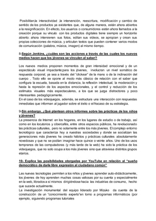 Posibilitan,la interactividad ,la intervención, reescritura, modificación y cambio de
sentido de los productos ya existentes que, de alguna manera, están ahora abiertos
a la resignificación. En efecto, los usuarios o consumidores están ahora llamados a la
creación porque su vínculo con los productos digitales tiene siempre un horizonte
abierto: ahora intervienen sus fotos, editan sus videos, se apropian y crean sus
propias colecciones de música, y articulan textos que pueden contener varios modos
de comunicación (palabra, música, imagen) al mismo tiempo.
8-Según Jenkins, ¿cuáles son las acciones a través de las cuales los nuevos
medios hacen que los jóvenes se vinculen al saber?
Los nuevos medios proponen momentos de gran intensidad emocional y de un
espectáculo visual impactante;para los jóvenes, involucran un nivel somático de
respuesta corporal, ya sea a través del “clickear” de la mano o de la inclinación del
cuerpo . Todo ello se opone al modo más clásico de relación con el saber que
configura la escuela, basada en la distancia, la reflexión intelectual, la moderación y
hasta la represión de los aspectos emocionales, y el control y reducción de los
estímulos visuales más espectaculares, a los que se juzga distractores y poco
interesantes pedagógicamente.
En el caso de los videojuegos, además, se estructura una interacción con respuestas
inmediatas que informan al jugador sobre el éxito o el fracaso de su estrategia.
9-Sin embargo, ¿Qué plantean otros informes sobre las prácticas de los niños
y jóvenes?
La presencia de Internet en los hogares, en los lugares de estudio o de trabajo, así
como en los locutorios y cibercafés, entre otros espacios públicos, ha revolucionado
las prácticas culturales, pero no solamente entre los más jóvenes. El complejo entorno
tecnológico que caracteriza hoy a nuestras sociedades y donde se socializan las
generaciones más jóvenes ha creado hábitos y prácticas culturales absolutamente
novedosas y que no se podían imaginar hace quince o veinte años. Uno de los usos
tempranos de las computadoras (y más tarde de la web) ha sido la práctica de los
videojuegos, que no solo ocupa a los más jóvenes sino que atraviesa distintos grupos
etarios.
10- Explica las posibilidades otorgadas por YouTube en relación al “sueño
democrático de darle libre expresión al ciudadano común”
Las nuevas tecnologías permiten a los niños y jóvenes aprender auto-didácticamente,
los jóvenes de hoy aprenden muchas cosas valiosas por su cuenta y especialmente
en la web, librados a sí mismos dirigiéndose hacia las industrias de consumo, hecho
que sucede actualmente.
La investigación monumental del equipo liderado por Mizuko da cuenta de la
construcción de un “conocimiento experto”en torno a programas informáticos (por
ejemplo, siguiendo programas tutoriales
 