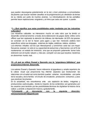 que pueden descargarse gratuitamente en la red, o bien uniéndose a comunidades
de jóvenes que buscan resolver desafíos en la programación) y/o alrededor de temas
de su interés por parte de muchos jóvenes. La individualización de las pantallas
permite hacer exploraciones singulares y al ritmo que cada uno quiere o puede.
11- ¿Qué significa que estas posibilidades están mediadas por las industrias
culturales?
Las industrias culturales se interesaron mucho en este rubro que ha tenido un
desarrollo comercial enorme a través de la elaboración de juegos (tanto online como
offline) que han capturado la atención de millones de internautas (el 22% de quienes
se conectan en la red lo hacen para jugar) y que han merecido análisis bien
específicos sobre sus lenguajes, sistemas de reglas, estéticas, relatos, etcétera
Los entornos virtuales con los que interactuamos y convivimos cada vez con mayor
frecuencia avanzan no solo en su capacidad de seducirnos y fascinarnos con el fin de
mantenernos en estado de inmersión, sino que se proponen justamente borrar toda
distinción con el mundo natural o, más aún, competir con eso que nosotros insistimos
en denominar mundo real.
12- ¿A qué se refiere Dussel y Quevedo con la “gigantesca biblioteca” que
proporciona Internet. Desarrolla.
Los autores Dussel y Quevedo hacen referencia al gigantesco y amplio repertorio de
la cultura visual que proporciona hoy Internet aspectos que revolucionan las
relaciones con el saber así como también pueden volverse incontrolables –por parte
de la escuela y de la familia– el circuito de circulación, producción, consumos y usos
que practican los jóvenes.
En la actualidad, nos encontramos ante una explosión de textos, imágenes y
producciones audiovisuales, donde la mayoría de los contenidos son generados por
los usuarios pero también por las posibilidades técnicas de digitalizar la historia de la
cultura y ponerla a disposición masiva y gratuitamente.
13-Compartir el documento con la siguiente dirección:
reinosomariana073@gamil.com
 