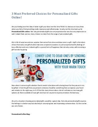 3 Most Preferred Choices for Personalized Gifts
Online!
Are you feeling over the idea of what to gift your dear one this time? Well it is obvious at many times
when you fail to find something really impressive and affectionate. So why not this time look up for
Personalized Gifts online. Not only personalized gifts are very expressive but are also very impressive as
well. Indeed there are too many choices to make from the range of personalized gifts.
Life is full of surprises and one surprise that comes from close and dear ones is a gift. A gift is the token
of love that every one gifts his/her dear ones at special occasions or just to express heartily feelings of
love, affection and care. Indeed a gift is a purest form of happiness that not only comes with receiving a
gift but also by giving.
Now when it comes to gift selection then it needs to be done with a loving heart for the person it is to
be gifted. In fact the gift that you present someone should be something that can express your heart
and emotion in the right way, isn't it? But this many times makes a lot of confusion as too many gift
options are there available at local gift store but not anyone to express emotions the best way.
At such a situation choosing personalized gifts would be a great idea. Not only personalized gifts express
the feelings in a better way but also help in conveying love and impressing someone dear. So this is what
you can choose.
Personalized Coffee Mug:
 