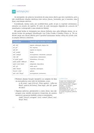 170
CAPÍTULO 4 | CLASSES DE PALAVRAS
CGRGPEBES
©
Porto
Editora
As interjeições são palavras invariáveis de uma classe aberta que não é produtiva, pois
não estabelecem relações sintáticas com outras classes, formando, por si mesmas, uma
frase, com função emotiva.
Considerada, muitas vezes, um vocábulo-frase, pode, só por si, exprimir sentimentos,
emoções ou estados de espírito. O valor de cada interjeição depende do contexto de
enunciação e corresponde a uma atitude do falante.
Há quem inclua as interjeições nas classes fechadas mas, pela definição destas, ou se
devem excluir de qualquer classificação (ver Celso Cunha e Lindley Cintra, p. 78) ou
devem surgir nas classes abertas pois é possível acrescentar muitas outras de acordo com
as reações afetivas e emotivas.
• Podemos chamar locução interjetiva ao conjunto de duas
ou mais palavras com valor de interjeição, como:
ai de mim!, aqui d’el-rei!, Deus queira!, valha-me
Deus!, palavra de honra!, bem haja!, alto lá!, quem
me dera!
• Algumas palavras, pertencentes a outra classe, mas em-
pregues com sentido interjetivo (expressão de estados
emotivos), passaram também a dizer-se interjeições:
credo!, bravo!, coragem!, viva!, vamos!, Jesus!, rua!,
força!, fora!
Interjeições Expressão dos estados emotivos
ah!, oh!
ai!, ui!
ah!, hi!
oh!, oxalá!
eia!, vamos!
olá!, eh!
ó!, psiu!, psch!
psiu!, psch!, silêncio!
apre!, irra!, hem!
uh!, ui!
alto!, basta!
bravo!, viva!
eia!, sus!, força!
espanto, admiração, alegria, dor
dor, surpresa
espanto ou surpresa
desejo
encorajamento, entusiasmo, animação
cumprimento, chamamento
chamamento, invocação
silêncio
indignação, impaciência
medo, terror
suspensão, interrupção
aplauso
encorajamento, incitamento
CLARIFICAÇÃO
A origem das interjeições pode
encontrar-se em palavras de
outras classes (bravo!, coragem!,
atenção!…), em gritos ou
expressões emotivas
espontâneas (ah!, oh!, ui!...), em
onomatopeias (pum!, psch!…),
em grupos de palavras (valha-me
Deus!…).
INTERJEIÇÃO
10
 